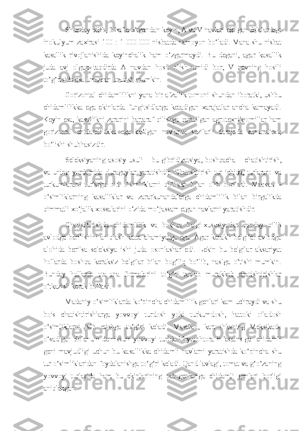 Shunday qilib, 2 hafta o‘tgandan keyin, A va V navlari ekilgan dalalardagi
inokulyum   zaxirasi   100  :   1  000  000  nisbatda   namoyon  bo‘ladi.  Mana  shu   nisbat
kasallik   rivojlanishida   keyinchalik   ham   o‘zgarmaydi.   Bu   degani,   agar   kasallik
juda   avj   olgan   taqdirda   A   navdan   hosil   olish   umidi   bor,   V   navning   hosili
to‘g‘risida esa umuman unutish mumkin.
Gorizontal chidamlilikni yana bir afzallik tomoni shundan iboratki, ushbu
chidamlilikka   ega   ekinlarda   fungitsidlarga   ketadigan   xarajatlar   ancha   kamayadi.
Keyin esa,  kasallikni  zararini  bartaraf qilishga qaratilgan agrotexnik omillar  ham
gorizontal   chidamlilikka   ega   bo‘lgan   navlarda   sezilarli   darajada   samaraliroq
bo‘lishi shubhasizdir.
Seleksiyaning   asosiy   usuli   –   bu   gibridizatsiya,   boshqacha   –   chatishtirish,
va   uning   yordamida   duragaylar   yaratishdir.   Chatishtirish   tur   ichida,   turlararo   va
turkumlararo   turlarga   oid   o‘simliklarni   qo‘llash   bilan   olib   boriladi.   Maqsad   –
o‘simliklarning   kasalliklar   va   zararkunandalarga   chidamlilik   bilan   birgalikda
qimmatli xo‘jalik xossalarini o‘zida mo‘jassam etgan navlarni yaratishdir.
Chatishtirishda   chidamlilik   va   boshqa   belgi-xususiyatlar   qanday   qilib
avlodga   berilishini   aniqlash   katta   ahamiyatga   ega.   Agar   kerakli   belgilar   avlodga
alohida   berilsa   seleksiya   ishi   juda   osonlashar   edi.   Lekin   bu   belgilar   aksariyat
hollarda   boshqa   keraksiz   belgilar   bilan   bog‘liq   bo‘lib,   naslga   o‘tishi   mumkin.
Bunday   hollarda   ota-ona   formalarini   to‘g‘ri   tanlab   murakkab   chatishtirishlar
o‘tkazish kerak bo‘ladi.
Madaniy o‘simliklarda ko‘pincha chidamlilik genlari kam uchraydi va shu
bois   chatishtirishlarga   yovvoyi   turdosh   yoki   turkumdosh,   hattoki   oiladosh
o‘simliklarni   jalb   etishga   to‘g‘ri   keladi.   Masalan,   kartoshkaning   Meksikada
o‘sadigan   Solanum   demissum   yovvoyi   turida   Phytophtora   infestans   ga   chidamli
geni   mavjudligi   uchun   bu   kasallikka   chidamli   navlarni   yaratishda   ko‘pincha   shu
tur o‘simliklaridan foydalanishga to‘g‘ri keladi. Qand lavlagi, tomat va g‘o‘zaning
yovvoyi   turlarida   ham   bu   ekinlarining   patogenlariga   chidamli   genlari   borligi
aniqlangan. 