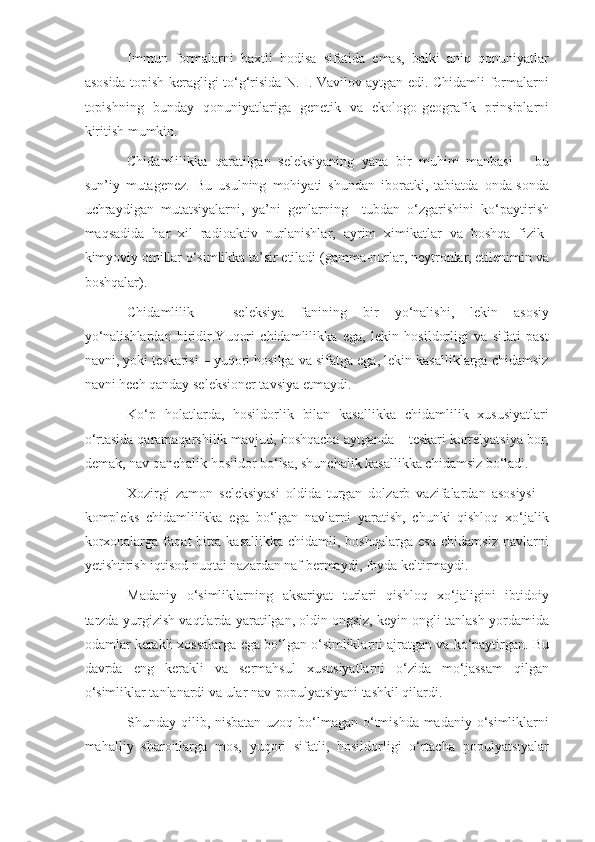 Immun   formalarni   baxtli   hodisa   sifatida   emas,   balki   aniq   qonuniyatlar
asosida topish keragligi to‘g‘risida N. I. Vavilov aytgan edi. Chidamli formalarni
topishning   bunday   qonuniyatlariga   genetik   va   ekologo-geografik   prinsiplarni
kiritish mumkin.
Chidamlilikka   qaratilgan   seleksiyaning   yana   bir   muhim   manbasi   –   bu
sun’iy   mutagenez.   Bu   usulning   mohiyati   shundan   iboratki,   tabiatda   onda-sonda
uchraydigan   mutatsiyalarni,   ya’ni   genlarning     tubdan   o‘zgarishini   ko‘paytirish
maqsadida   har   xil   radioaktiv   nurlanishlar,   ayrim   ximikatlar   va   boshqa   fizik-
kimyoviy omillar o‘simlikka ta’sir etiladi (gamma-nurlar, neytronlar, etilenimin va
boshqalar).
Chidamlilik   –   seleksiya   fanining   bir   yo‘nalishi,   lekin   asosiy
yo‘nalishlardan   biridir.Yuqori   chidamlilikka   ega,   lekin   hosildorligi   va   sifati   past
navni, yoki teskarisi – yuqori hosilga va sifatga ega, lekin kasalliklarga chidamsiz
navni hech qanday seleksioner tavsiya etmaydi.
Ko‘p   holatlarda,   hosildorlik   bilan   kasallikka   chidamlilik   xususiyatlari
o‘rtasida qaramaqarshilik mavjud, boshqacha aytganda – teskari korrelyatsiya bor,
demak, nav qanchalik hosildor bo‘lsa, shunchalik kasallikka chidamsiz bo‘ladi.
Xozirgi   zamon   seleksiyasi   oldida   turgan   dolzarb   vazifalardan   asosiysi   –
kompleks   chidamlilikka   ega   bo‘lgan   navlarni   yaratish,   chunki   qishloq   xo‘jalik
korxonalarga   faqat   bitta   kasallikka   chidamli,  boshqalarga   esa   chidamsiz   navlarni
yetishtirish iqtisod nuqtai nazardan naf bermaydi, foyda keltirmaydi.
Madaniy   o‘simliklarning   aksariyat   turlari   qishloq   xo‘jaligini   ibtidoiy
tarzda yurgizish vaqtlarda yaratilgan, oldin ongsiz, keyin ongli tanlash yordamida
odamlar kerakli xossalarga ega bo‘lgan o‘simliklarni ajratgan va ko‘paytirgan. Bu
davrda   eng   kerakli   va   sermahsul   xususiyatlarni   o‘zida   mo‘jassam   qilgan
o‘simliklar tanlanardi va ular nav-populyatsiyani tashkil qilardi.
Shunday qilib, nisbatan  uzoq bo‘lmagan o‘tmishda  madaniy o‘simliklarni
mahalliy   sharoitlarga   mos,   yuqori   sifatli,   hosildorligi   o‘rtacha   populyatsiyalar 