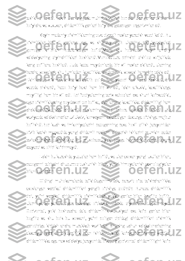 tashkil qilar edi. Lekin ularning juda muhim afzalligi bor edi: ular genlar to‘plami
bo‘yicha va xususan, chidamlilik genlari bo‘yicha geterogen organizmlar edi.
Keyin madaniy o‘simliklarning toza tizmali navlar yaratish vaqti keldi. Bu
o‘simliklar   bir   xil   genlarga   ega   va   shunday   qilib   ularning   populyatsiyalari
gomogenlik   bilan   ifodalanadigan   bo‘ldi.Mana   shu   hodisadan   keyin   amaliy
seleksiyaning   qiyinchiliklari   boshlandi.Monokultura   prinsipi   qishloq   xo‘jalikda
keng   qo‘llana   boshladi.   Juda   katta   maydonlarda   bir   xil   navlar   ekilardi,   ularning
barcha   xossalari,   shu   jumladan   kasallikka   chidamlilik   xossasi   ham,   bir   tekis   edi.
Ekinlardagi   o‘simliklar   bir   xil   bo‘lib   qoldi,   juda   yuqori   hosil   bera   boshladi,   bir
vaqtda   pishardi,   hatto   bo‘yi-basti   ham   bir   xil   edi,   lekin   afsuski,   kasalliklarga
moyilligi   ham  bir  xil   edi. Epifitotiyalarning tarix saboqlari  esa  shuni  ko‘rsatdiki,
agar o‘simliklarning poydevori tor bo‘lsa, ekinlarning kasallikka chidamliligi ham
cheklanadi.Natijada   chidamli   navlarning   umri   tobora   qisqara   boshladi.   Bu
vaziyatda seleksionerlar uzluksiz, konveyerni eslatadigan dasturga o‘tishga majbur
bo‘lishdi.Bor   kuch   va   imkoniyatlarini   patogenning   rasa   hosil   qilish   jarayonidan
o‘zib ketish maqsadida yangi chidamli navlarni chiqarish ishlarini mumkin qadar
tezlashtirishga   tushishdilar.   Bu   musobaqa,   yoki   poyga   hozirgi   kungacha   davom
etayapti va ohiri ko‘rinmaydi.
Lekin bu kurashda yutuqlar ham bo‘ldi, va ular asosan yangi usullar bilan,
patogenni tabiatini chuqurroq tushunish  bilan, yangi  himoyalanish texnologiyalar
bilan bog‘liqdir.
Oldingi   muhokamalarda   ta’kidlaganimizdek,   parazit   o‘ta   ta’sirchanlikka
asoslangan   vertikal   chidamlilikni   yengib   o‘tishga   qodirdir.   Bunaqa   chidamlilik
tipi,   ya’ni   vertikal   chidamlilik   o‘simlikdagi   yakka   genlar   bilan   bog‘liq   bo‘lib,
ularni   yangi   yaratiladigan   navlarga   o‘tkazish   odatda   qiyinchilik   tug‘dirmaydi.
Gorizontal,   yoki   boshqacha   dala   chidamlilik   xususiyati   esa   ko‘p   genlar   bilan
bog‘liq   va   shu   bois   bu   xossani,   ya’ni   poligen   tipidagi   chidamlilikni   o‘simlik
genotipiga   kiritish   ancha   murakkab   vazifadir.   Shuning   uchun   seleksionerlarning
aksariyati   vertikal   chidamlilik   bilan   ishlashni   xush   ko‘rganlar.   Ammo   vertikal
chidamlilikka ega nav seleksiya jarayonida o‘zining gorizontal chidamliligini ko‘p 