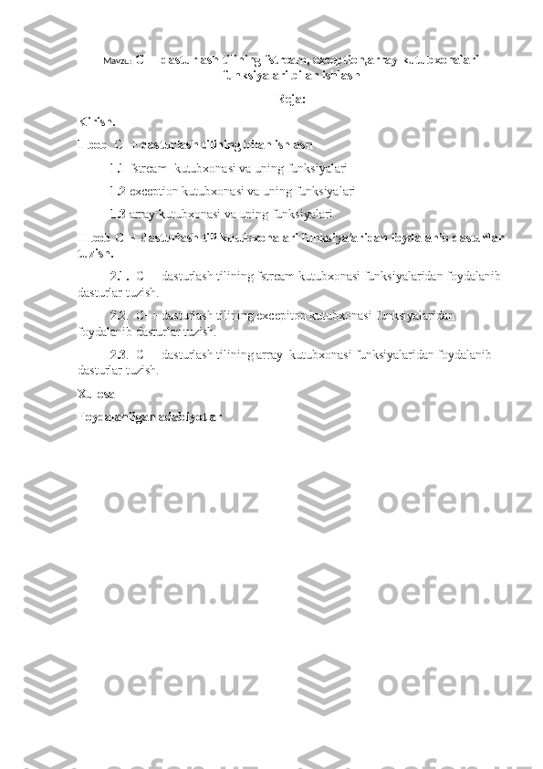 Mavzu:  C++ dasturlash tilining fstream, exception,array kutubxonalari
funksiyalari bilan ishlash
Reja:
Kirish. 
1 bob  C++ dasturlash tilining bilan ishlash
1.1  fstream  kutubxonasi va uning funksiyalari
1.2  exception kutubxonasi va uning funksiyalari
1.3  array kutubxonasi va uning funksiyalari
II bob C++ dasturlash tili kutubxonalari funksiyalaridan foydalanib dasturlar
tuzish.
2.1.   C++ dasturlash tilining fstream kutubxonasi funksiyalaridan foydalanib 
dasturlar tuzish.
2.2 .  C++ dasturlash tilining excepiton kutubxonasi funksiyalaridan 
foydalanib dasturlar tuzish.
2.3 .  C++ dasturlash tilining array  kutubxonasi funksiyalaridan foydalanib 
dasturlar tuzish.
Xulosa
Foydalanilgan adabiyotlar 