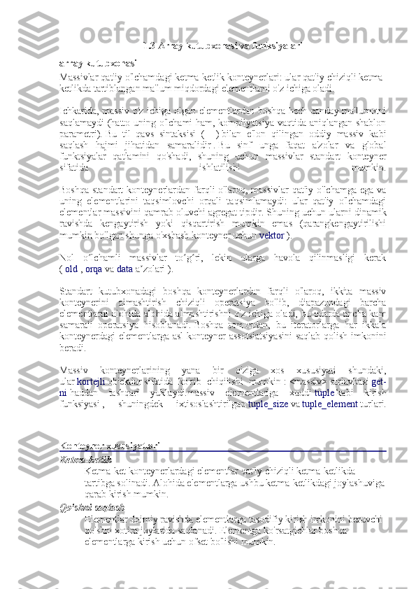 1.3 Array kutubxonasi va funksiyalari
array kutubxonasi
Massivlar qat'iy o'lchamdagi ketma-ketlik konteynerlari: ular qat'iy chiziqli ketma-
ketlikda tartiblangan ma'lum miqdordagi elementlarni o'z ichiga oladi.
Ichkarida, massiv o'z ichiga olgan elementlardan boshqa hech qanday ma'lumotni
saqlamaydi  (hatto uning o'lchami  ham, kompilyatsiya vaqtida aniqlangan shablon
parametri).   Bu   til   qavs   sintaksisi   (   []   )   bilan   e'lon   qilingan   oddiy   massiv   kabi
saqlash   hajmi   jihatidan   samaralidir   .   Bu   sinf   unga   faqat   a'zolar   va   global
funktsiyalar   qatlamini   qo'shadi,   shuning   uchun   massivlar   standart   konteyner
sifatida   ishlatilishi   mumkin.
Boshqa  standart  konteynerlardan farqli   o'laroq, massivlar   qat'iy o'lchamga  ega  va
uning   elementlarini   taqsimlovchi   orqali   taqsimlamaydi:   ular   qat'iy   o'lchamdagi
elementlar massivini qamrab oluvchi agregat tipdir.   Shuning uchun ularni dinamik
ravishda   kengaytirish   yoki   qisqartirish   mumkin   emas   (qarangkengaytirilishi
mumkin bo'lgan shunga o'xshash konteyner uchun   vektor   ).
Nol   o lchamli   massivlar   to g ri,   lekin   ularga   havola   qilinmasligi   kerakʻ ʻ ʻ
(   old   ,   orqa   va   data   a zolari	
ʼ   ).
Standart   kutubxonadagi   boshqa   konteynerlardan   farqli   o'laroq,   ikkita   massiv
konteynerini   almashtirish   chiziqli   operatsiya   bo'lib,   diapazondagi   barcha
elementlarni alohida-alohida almashtirishni o'z ichiga oladi, bu odatda ancha kam
samarali   operatsiya   hisoblanadi.   Boshqa   tomondan,   bu   iteratorlarga   har   ikkala
konteynerdagi elementlarga asl konteyner assotsiatsiyasini  saqlab qolish imkonini
beradi.
Massiv   konteynerlarining   yana   bir   o'ziga   xos   xususiyati   shundaki,
ular   kortejli   ob'ektlar   sifatida   ko'rib   chiqilishi   mumkin   :   <massiv>   sarlavhasi   get-
ni   haddan   tashqari   yuklaydi.massiv   elementlariga   xuddi   tuple   kabi   kirish
funksiyasi   ,   shuningdek   ixtisoslashtirilgan   tuple_size   va   tuple_element   turlari.
Konteyner xususiyatlari
Ketma-ketlik
Ketma-ket konteynerlardagi elementlar qat'iy chiziqli ketma-ketlikda 
tartibga solinadi.   Alohida elementlarga ushbu ketma-ketlikdagi joylashuviga
qarab kirish mumkin.
Qo'shni saqlash
Elementlar doimiy ravishda elementlarga tasodifiy kirish imkonini beruvchi 
qo'shni xotira joylarida saqlanadi.   Elementga ko'rsatgichlar boshqa 
elementlarga kirish uchun ofset bo'lishi mumkin. 