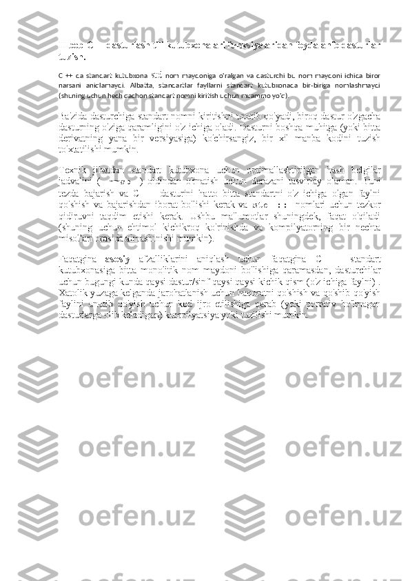 II bob C++ dasturlash tili kutubxonalari funksiyalaridan foydalanib dasturlar
tuzish.
C   ++   da   standart   kutubxona   std   nom   maydoniga   o'ralgan   va   dasturchi   bu   nom   maydoni   ichida   biror
narsani   aniqlamaydi.   Albatta,   standartlar   fayllarni   standart   kutubxonada   bir-biriga   nomlashmaydi
(shuning uchun hech qachon standart nomni kiritish uchun muammo yo'q).
Ba'zida dasturchiga standart nomni kiritishni unutib qo'yadi, biroq dastur o'zgacha
dasturning o'ziga qaramligini o'z ichiga oladi. Dasturni boshqa muhitga (yoki bitta
derivatning   yana   bir   versiyasiga)   ko'chirsangiz,   bir   xil   manba   kodini   tuzish
to'xtatilishi mumkin.
Texnik   jihatdan   standart   kutubxona   uchun   optimallashtirilgan   hash   belgilar
jadvalini   (   mmap   )   oldindan   o'rnatish   uchun   derazani   tasvirlay   olaman.   Buni
tezda   bajarish   va   C   ++   dasturini   hatto   bitta   standartni   o'z   ichiga   olgan   faylni
qo'shish   va   bajarishdan   iborat   bo'lishi   kerak   va   std   ::   nomlari   uchun   tezkor
qidiruvni   taqdim   etishi   kerak.   Ushbu   ma'lumotlar   shuningdek,   faqat   o'qiladi
(shuning   uchun   ehtimol   kichikroq   ko'rinishda   va   kompilyatorning   bir   nechta
misollari orasida almashinishi mumkin).
Faqatgina   asosiy   afzalliklarini   aniqlash   uchun   faqatgina   C   ++   standart
kutubxonasiga   bitta   monolitik   nom   maydoni   bo'lishiga   qaramasdan,   dasturchilar
uchun bugungi kunda qaysi dastur/sinf qaysi qaysi kichik qism (o'z ichiga faylni) .
Xatolik yuzaga kelganda jarohatlanish uchun haqoratni qo'shish va qo'shib qo'yish
faylini   unutib   qo'yish   uchun   kod   ijro   etilishiga   qarab   (yoki   portativ   bo'lmagan
dasturlarga olib keladigan) kompilyatsiya yoki tuzilishi mumkin. 