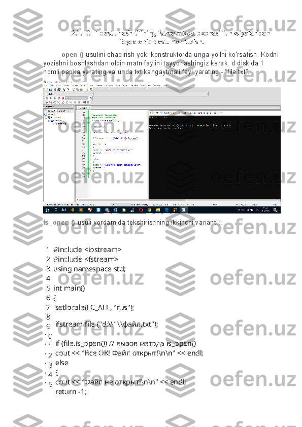 2.1.  C++ dasturlash tilining fstream kutubxonasi funksiyalaridan
foydalanib dasturlar tuzish.
open ()   usulini chaqirish   yoki	 konstruktorda	 unga	 yo'lni	 ko'rsatish.   Kodni	 
yozishni	
 boshlashdan	 oldin	 matn	 faylini	 tayyorlashingiz	 kerak.   d	 diskida	 1 
nomli	
 papka	 yarating	 va	 unda	 txt	 kengaytmali	 fayl	 yarating	 - “file.txt”.
is_open ()   usuli	
 yordamida	 tekshirishning	 ikkinchi	 varianti     :
1
2
3
4
5
6
7
8
9
10
11
12
13
14
15 #include <iostream>
#include <fstream> 
using namespace std;
 
int main()
{
 setlocale(LC_ALL, "rus");
 
 ifstream file ("d:\\1\\ файл .txt");
 
 if (file.is_open()) //  вызов   метода  is_open()
  cout << "Все ОК! Файл открыт!\n\n" << endl;
 else 
 {
 cout << "Файл не открыт!\n\n" << endl;
 return -1; 