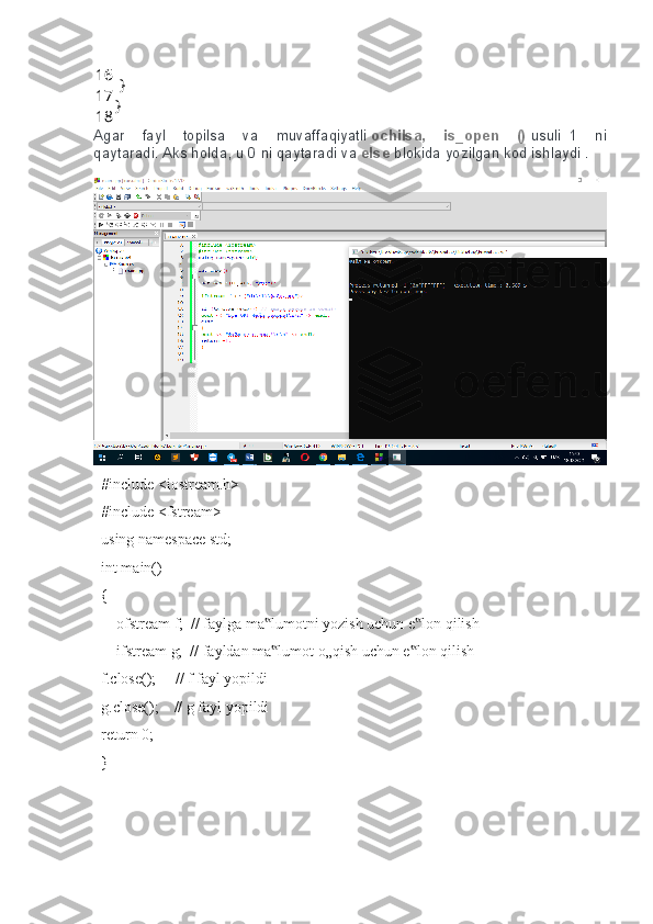 16
17
18  }
}
Agar fayl	 topilsa	 va	 muvaffaqiyatli   ochilsa,   is_open   ()   usuli     1	 ni
qaytaradi.   Aks	
 holda,	 u 0 ni	 qaytaradi	 va   else   blokida	 yozilgan	 kod	 ishlaydi   .
  #include <iostream.h> 
  #include <fstream>   
  using namespace std;        
  int main()                                    
  {        
      ofstream f;  // faylga ma lumotni yozish uchun e lon qilish    	
‟ ‟
      ifstream g;  // fayldan ma lumot o„qish uchun e lon qilish    
‟ ‟
  f.close();     // f fayl yopildi    
  g.close();    // g fayl yopildi 
  return 0;    
  }    