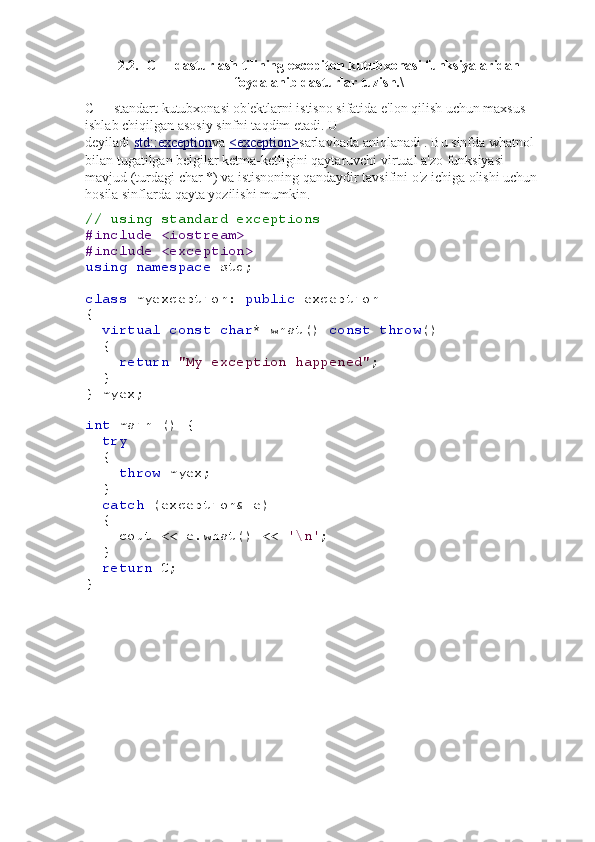 2.2.  C++ dasturlash tilining excepiton kutubxonasi funksiyalaridan
foydalanib dasturlar tuzish.\
C++ standart kutubxonasi ob'ektlarni istisno sifatida e'lon qilish uchun maxsus 
ishlab chiqilgan asosiy sinfni taqdim etadi.   U 
deyiladi   std::exception va   <exception> sarlavhada   aniqlanadi   .   Bu sinfda   what nol 
bilan tugatilgan belgilar ketma-ketligini qaytaruvchi   virtual a'zo funksiyasi 
mavjud   (turdagi   char * ) va istisnoning qandaydir tavsifini o'z ichiga olishi uchun 
hosila sinflarda qayta yozilishi mumkin.
// using standard exceptions
#include <iostream>
#include <exception>
using   namespace  std;
class  myexception:  public  exception
{
   virtual   const   char * what()  const   throw ()
  {
     return   "My exception happened" ;
  }
} myex;
int  main () {
   try
  {
     throw  myex;
  }
   catch  (exception& e)
  {
    cout << e.what() <<  '\n' ;
   }
   return  0;
} 