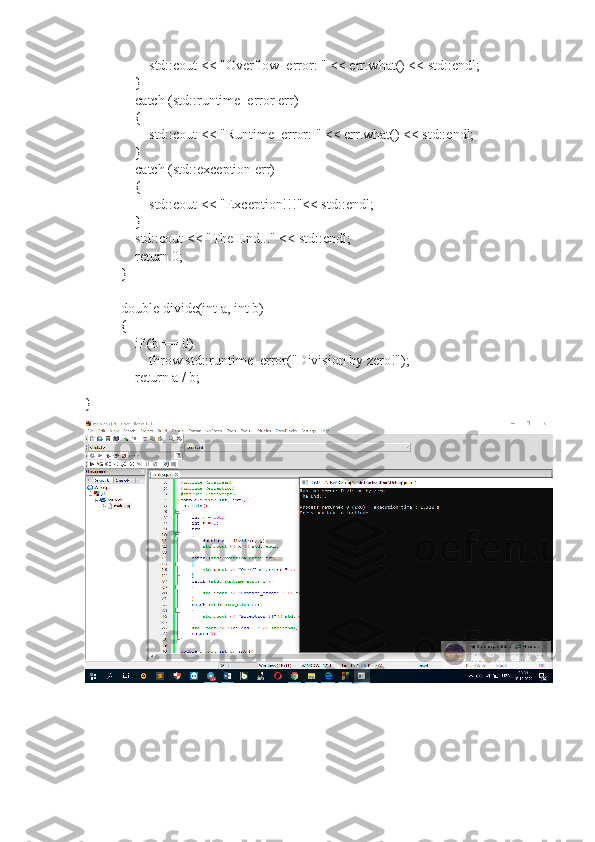                 std::cout << "Overflow_error: " << err.what() << std::endl;
        }
        catch (std::runtime_error err)
        {
                std::cout << "Runtime_error: " << err.what() << std::endl;
        }
        catch (std::exception err)
        {
                std::cout << "Exception!!!"<< std::endl;
        }
        std::cout << "The End..." << std::endl;
        return 0;
}
double divide(int a, int b)
{
        if (b == 0)
                throw std::runtime_error("Division by zero!");
        return a / b;
} 