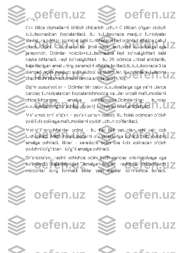 Kirish.
C++   tilida   qiymatlarni   kiritish   chiqarish   uchun   C   tilidan   o‘tgan   stdio.h
kutubxonasidan   foydalaniladi.   Bu   kutubxonada   mavjud   funksiyalar
klaviatura,printer, terminal kabi qurilmalarni fayl oqimlari sifatida qabul
qiladi.   Oqim   –   buo‘zaro   bir   jinsli   sodir   bo‘luvchi   xususiyatga   ega
jarayondir.   Oqimlar   <cstdio>kutubxonasida   fayl   ko‘rsatgichlari   kabi
qayta   ishlanadi.   Fayl   ko‘rsatgichlari   –   bu   28   oqimda   unikal   aniqlanib,
bajariladigan amal uning parametri sifatida beriladi.Bukutubxonada 3 ta
standart oqim mavjud;   stdin,stdout   va   stderr   lar. Bu oqimlarkutubxona
chaqirilishi bilan avtomatik tarzda aniqlanadi [4,10].
Oqim   xususiyatlar   –   Oqimlar   bir   qator   xususiyatlarga   ega   ya‘ni   ularda
qanday   funksiyalardan   foydalanishmoqda   va   ular   orqali   ma‘lumotlarni
chiqarishqanday   amalga   oshirilmoqda.Oqimlarning   bunday
xususiyatlarining ko‘pchilig―fopen‖ funksiyasi bilan aniqlangan:
Ma’lumotlarni  o’qish   –  yozish   uchun  ruxsat:   Bu  holat   oqimdan  o‘qish
yoki fizik xotiraga ma‘lumotlarni yozish uchun qo‘llaniladi.
Matn/Binar:   Matnlar   oqimi   –   bu   har   biri   yakunlanuvchi   satr   deb
tushuniladi.   Matn   holati   satrlarni   o‘z   xarakteriga   ko‘ra   o‘qish   yozishni
amalga   oshiradi.   Binar   –   xarakterli   oqim   esa   fizik   xotiradan   o‘qish
yozishni to‘g‘ridan –to‘g‘ri amalga oshiradi.
Orientatsiya:   Faylni   ochishda   oqim   hech   qanday   orientatsiyaga   ega
bo‘lmaydi.   Bajarilayotgan   amalga   bog‘liq   ravishda   chiqariluvchi
miqdorlar   keng   formatli   bitlar   yoki   baytlar   ko‘rinishida   bo‘ladi. 