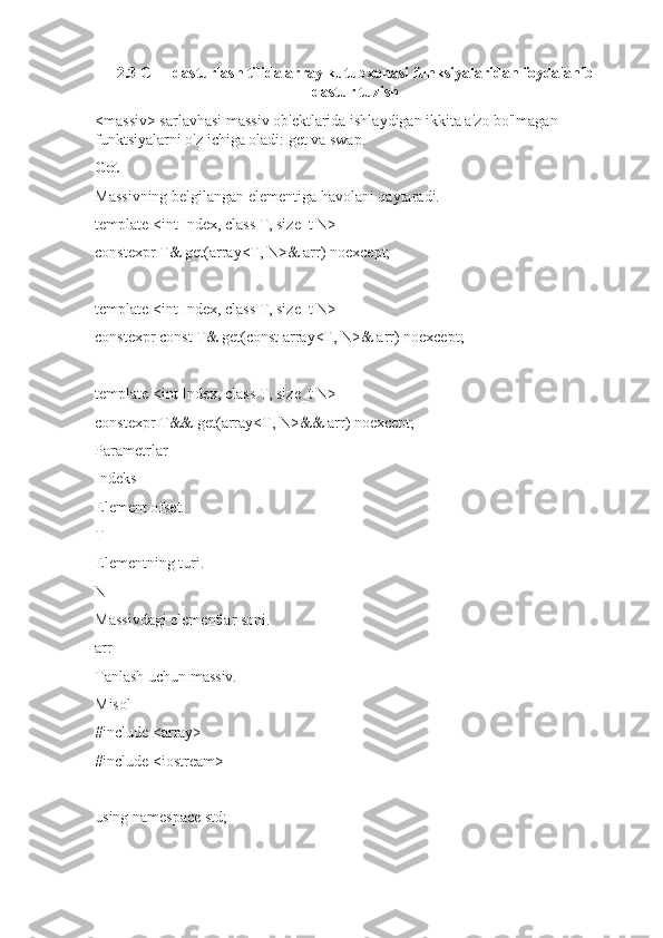 2.3 C++ dasturlash tilida array kutubxonasi funksiyalaridan foydalanib
dastur tuzish
<massiv> sarlavhasi massiv ob'ektlarida ishlaydigan ikkita a'zo bo'lmagan 
funktsiyalarni o'z ichiga oladi: get va swap.
Get
Massivning belgilangan elementiga havolani qaytaradi.
template <int Index, class T, size_t N>
constexpr T& get(array<T, N>& arr) noexcept;
template <int Index, class T, size_t N>
constexpr const T& get(const array<T, N>& arr) noexcept;
template <int Index, class T, size_t N>
constexpr T&& get(array<T, N>&& arr) noexcept;
Parametrlar
Indeks
Element ofset.
T
Elementning turi.
N
Massivdagi elementlar soni.
arr
Tanlash uchun massiv.
Misol
#include <array>
#include <iostream>
using namespace std; 