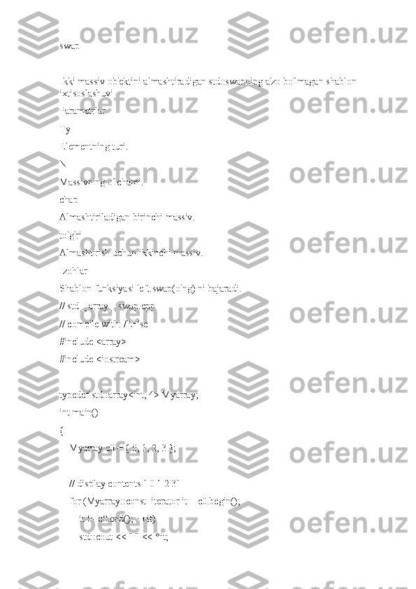 swap
Ikki massiv ob'ektini almashtiradigan std::swapning a'zo bo'lmagan shablon 
ixtisoslashuvi
Parametrlar
Ty
Elementning turi.
N
Massivning o'lchami.
chap
Almashtiriladigan birinchi massiv.
to'g'ri
Almashtirish uchun ikkinchi massiv.
Izohlar
Shablon funksiyasi left.swap(o'ng) ni bajaradi.
// std__array__swap.cpp
// compile with: /EHsc
#include <array>
#include <iostream>
typedef std::array<int, 4> Myarray;
int main()
{
    Myarray c0 = { 0, 1, 2, 3 };
    // display contents " 0 1 2 3"
    for (Myarray::const_iterator it = c0.begin();
        it != c0.end(); ++it)
        std::cout << " " << *it; 