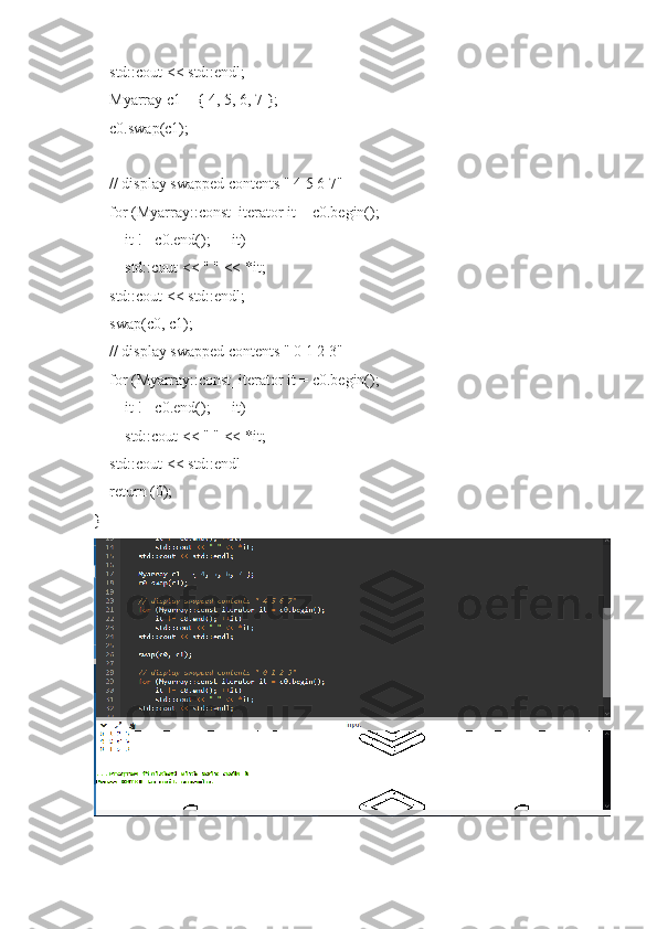     std::cout << std::endl;
    Myarray c1 = { 4, 5, 6, 7 };
    c0.swap(c1);
    // display swapped contents " 4 5 6 7"
    for (Myarray::const_iterator it = c0.begin();
        it != c0.end(); ++it)
        std::cout << " " << *it;
    std::cout << std::endl;
    swap(c0, c1);
    // display swapped contents " 0 1 2 3"
    for (Myarray::const_iterator it = c0.begin();
        it != c0.end(); ++it)
        std::cout << " " << *it;
    std::cout << std::endl
    return (0);
} 