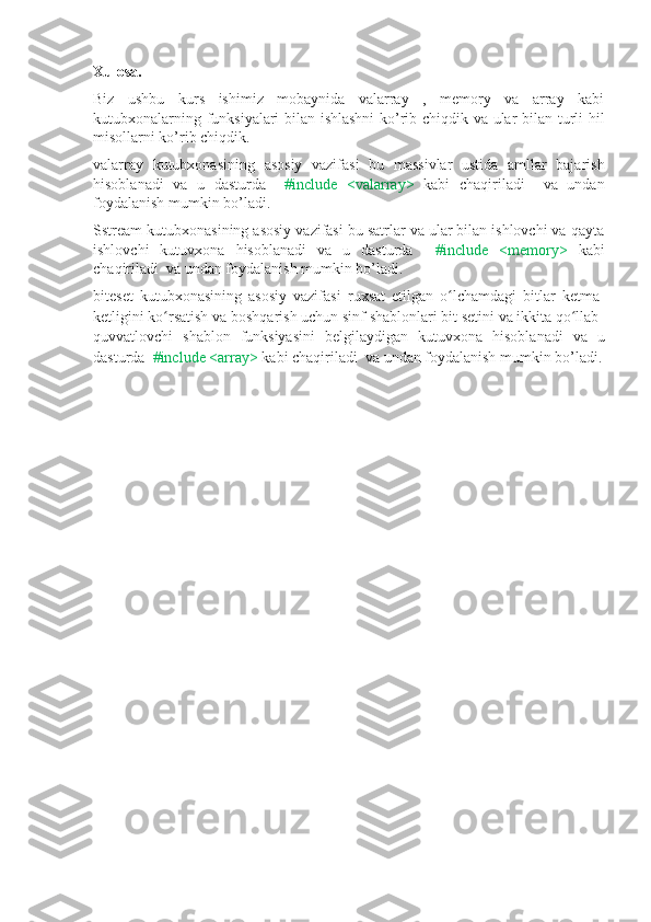 Xulosa. 
Biz   ushbu   kurs   ishimiz   mobaynida   valarray   ,   memory   va   array   kabi
kutubxonalarning funksiyalari bilan ishlashni  ko’rib chiqdik va ular bilan turli hil
misollarni ko’rib chiqdik.
valarray   kutubxonasining   asosiy   vazifasi   bu   massivlar   ustida   amllar   bajarish
hisoblanadi   va   u   dasturda     #include   <valarray>   kabi   chaqiriladi     va   undan
foydalanish mumkin bo’ladi.
Sstream kutubxonasining asosiy vazifasi bu satrlar va ular bilan ishlovchi va qayta
ishlovchi   kutuvxona   hisoblanadi   va   u   dasturda     #include   <memory>   kabi
chaqiriladi  va undan foydalanish mumkin bo’ladi.
biteset   kutubxonasining   asosiy   vazifasi   ruxsat   etilgan   o lchamdagi   bitlar   ketma-ʻ
ketligini ko rsatish va boshqarish uchun sinf shablonlari bit setini va ikkita qo llab-	
ʻ ʻ
quvvatlovchi   shablon   funksiyasini   belgilaydigan   kutuvxona   hisoblanadi   va   u
dasturda   #include <array>  kabi chaqiriladi  va undan foydalanish mumkin bo’ladi. 