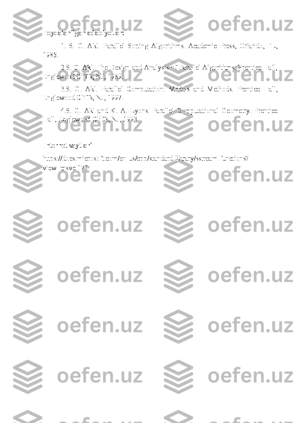 Foydalanilgan adabiyotlar:
1.   S.   G.   Akl.   Parallel   Sorting   Algorithms.   Academic   Press,   Orlando,   FL,
1985.
2.S. G. Akl. The Design and Analysis of Parallel Algorithms. Prentice Hall,
Englewood Cliffs, NJ, 1989.
3.S.   G.   Akl.   Parallel   Computation:   Models   and   Methods.   Prentice   Hall,
Englewood Cliffs, NJ, 1997.
4.S.   G.   Akl   and   K.   A.   Lyons.   Parallel   Computational   Geometry.   Prentice
Hall, Englewood Cliffs, NJ, 1993
Internet saytlari
https://docs.microsoft.com/en-us/cpp/standard-library/sstream-functions?
view=msvc-170 