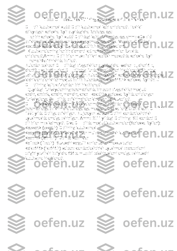 1 bob C++ dasturlash tilining kutubxonalari bilan ishlash
C++ tili kutubxonasi xuddi C tili kutubxonasi kabi aniqlanadi. Tashkil
etilayotgan sarlavha fayli quyidagicha farqlarga ega:
- Har bir sarlavha fayli xuddi C tilidagi kabi o‘z nomiga ega ammo «C» oldi
qo‘shimchasiz va hech qanday kengaytmaga ega emas. Masalan, C tilidagi
<cstdlib> sarlavha fayli C++ tilida stdlib.h bilan ekvivalent;
- Kutubxonalarning har bir elementi std namespace nomlar fazosida
aniqlanadi;Ammo C tili bilan muvofiqlikni saqlash maqsadida sarlavha fayli 
―name.h ko‘rinishida bo‘ladi.‖
Bulardan tashqari C++ tilidagi o‘zgarishlar quyidagicha- wchar _t , char16_t, 
char32_t va bool turlari C++ tilining fundamental turlari hisoblanadi. Shuning 
uchun ham C da bular aniqlanmagan.Bulardan tashqari sarlavhada yana bir qancha 
kichik aniqlanishlar mavjud bo‘lib bulardan biri <iso 646.h> sarlavxa faylidir. U 
C++ tilining kalit so‘zlaridan biri hisoblanadi.
- Quyidagi funksiyalarning parametrlarida bir qator o‘zgarishlar mavjud:
strchr, strpbrk, strrchr, memchr, strstr - <cstdlib> sarlavxa faylida aniqlangan 
funksiyalarga C++ tilida qo‘shimchalar kiritilganligi kuzatiladi.
C++ tili versiyalarida ayrim funksiyalar mazmun jihatidan aniqlangan
parametrlarga qo‘shimcha turlarga ega masalan, float va lang double kabi. C++ 11
1990 yilda C tiliga qo‘shilgan. Bu jarayon xalqaro C tilini standartlashtirish
uyushmasida amalga oshirilgan. Ammo 2011 yildagi C tilining ISO standarti C++
tili bilan mos kelmaydi. C va C++ tilida mavjud kutubxonalar (Sarlavxa fayllari):
<cassert> (assert.h)-C tilining kutubxonasi
<cctype> (ctype.h)- funksiyalar bilan muloqot o‘rnatish kutubxonasi
<cerrno> (errno.h)- C tilida xatoliklar
<cfloat> (float.h)- Suzuvchi vergulli sonlar uchun maxsus turlar
<ciso646> (iso646.h) xalqaro standartlashtirish uyushmasi operatorlarni
to‘g‘ri yozilishi bo‘yicha 656 ta muqobil tekshiruvlarni amalga oshiruvchi
kutubxona hisoblanadi. 