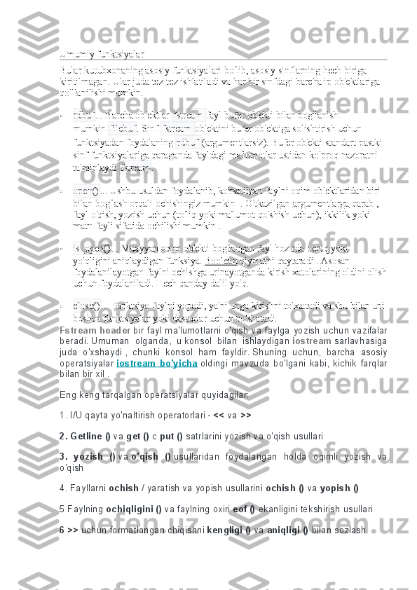 Umumiy funktsiyalar  
Bular kutubxonaning asosiy funktsiyalari bo'lib, asosiy sinflarning hech biriga 
kiritilmagan.   Ular juda tez-tez ishlatiladi va har bir sinfdagi barcha ip ob'ektlariga 
qo'llanilishi mumkin.
 rdbuf ...   Barcha ob'ektlar   fstream  fayl bufer ob'ekti bilan bog'lanishi 
mumkin   filebuf .   Sinf   fstream  ob'ektini bufer ob'ektiga solishtirish uchun 
funktsiyadan foydalaning   rdbuf  (argumentlarsiz).   Bufer ob'ekti standart pastki 
sinf funktsiyalariga qaraganda fayldagi ma'lumotlar ustidan ko'proq nazoratni 
ta'minlaydi   fstream .
 open() ...   Ushbu usuldan foydalanib, ko'rsatilgan faylni oqim ob'ektlaridan biri 
bilan bog'lash orqali ochishingiz mumkin     .   O'tkazilgan   argumentlarga   qarab   , 
fayl o'qish, yozish uchun (to'liq yoki ma'lumot qo'shish uchun),   ikkilik   yoki 
matn fayli sifatida   ochilishi mumkin   .
 is_open() ...   Muayyan oqim ob'ekti bog'langan fayl hozirda ochiq yoki 
yo'qligini aniqlaydigan funksiya.   Boolean   qiymatni   qaytaradi   .   Asosan 
foydalanilayotgan faylni ochishga urinayotganda kirish xatolarining oldini olish
uchun foydalaniladi.   Hech qanday dalil yo'q.
 close() ...   Funktsiya faylni yopadi, ya'ni unga kirishni to'xtatadi va shu bilan uni
boshqa funktsiyalar yoki dasturlar uchun bo'shatadi.
Fstream header   bir fayl	 ma'lumotlarni	 o'qish	 va	 faylga	 yozish	 uchun	 vazifalar
beradi.   Umuman	
 olganda,	 u   konsol	 bilan	 ishlaydigan   iostream   sarlavhasiga
juda	
 o'xshaydi   ,	 chunki	 konsol	 ham	 fayldir.   Shuning	 uchun,	 barcha	 asosiy
operatsiyalar   iostream   bo'yicha   oldingi	
 mavzuda	 bo'lgani	 kabi,	 kichik	 farqlar
bilan	
 bir	 xil   .
Eng	
 keng	 tarqalgan	 operatsiyalar	 quyidagilar:
1.	
 I/U	 qayta	 yo'naltirish	 operatorlari	 -   <<   va   >>
2. Getline ()   va   get ()   c   put ()   satrlarini	
 yozish	 va	 o'qish	 usullari
3.   yozish   ()   va   o'qish   ()   usullaridan	
 foydalangan	 holda	 oqimli	 yozish	 va
o'qish  
4.	
 Fayllarni   ochish   /	 yaratish	 va	 yopish	 usullarini   ochish ()   va   yopish ()
5	
 Faylning   ochiqligini ()   va	 faylning	 oxiri   eof ()   ekanligini   tekshirish	 usullari  
6 >>   uchun	
 formatlangan	 chiqishni   kengligi ()   va   aniqligi ()   bilan   sozlash 