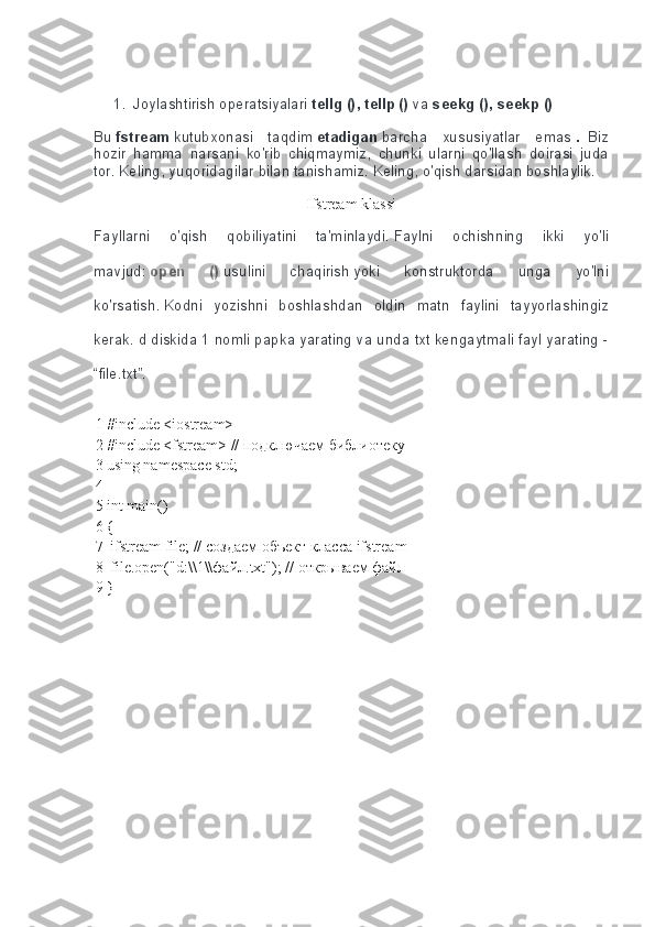  
1. Joylashtirish operatsiyalari   tellg (), tellp ()   va   seekg (), seekp ()
Bu   fstream   kutubxonasi	
 taqdim   etadigan   barcha	 xususiyatlar	 emas   .     Biz
hozir	
 hamma	 narsani	 ko'rib	 chiqmaymiz,	 chunki	 ularni	 qo'llash	 doirasi	 juda
tor.   Keling,	
 yuqoridagilar	 bilan	 tanishamiz.   Keling,	 o'qish	 darsidan	 boshlaylik.
Ifstream klassi
Fayllarni	
 	o'qish	 	qobiliyatini	 	ta'minlaydi.   Faylni	 	ochishning	 	ikki	 	yo'li
mavjud:   open   ()   usulini	
 	chaqirish   yoki	 	konstruktorda	 	unga	 	yo'lni
ko'rsatish.   Kodni	
 yozishni	 boshlashdan	 oldin	 matn	 faylini	 tayyorlashingiz
kerak.   d	
 diskida	 1 nomli	 papka	 yarating	 va	 unda	 txt	 kengaytmali	 fayl	 yarating	 -
“file.txt”.
1
2
3
4
5
6
7
8
9 #include <iostream>
#include <fstream> //  подключаем   библиотеку
using namespace std;
 
int main()
{
 ifstream file; //  создаем   объект   класса  ifstream
 file.open("d:\\1\\ файл .txt"); //  открываем   файл
} 