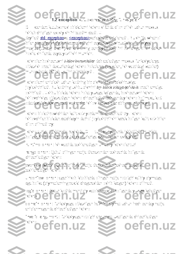 1.2   exception   kutubxonasi va uning funksiyalari
C++ standart kutubxonasi ob'ektlarni istisno sifatida e'lon qilish uchun maxsus 
ishlab chiqilgan asosiy sinfni taqdim etadi.   U 
deyiladi   std::exception va   <exception> sarlavhada   aniqlanadi   .   Bu sinfda   what nol 
bilan tugatilgan belgilar ketma-ketligini qaytaruvchi   virtual a'zo funksiyasi 
mavjud   (turdagi   char * ) va istisnoning qandaydir tavsifini o'z ichiga olishi uchun 
hosila sinflarda qayta yozilishi mumkin.
Istisnolar boshqaruvni   ishlov beruvchilar   deb ataladigan maxsus funktsiyalarga 
o'tkazish orqali dasturlardagi istisno holatlarga (masalan, ish vaqtidagi xatolar) 
munosabatda bo'lish usulini ta'minlaydi   .
Istisnolarni aniqlash uchun kodning bir qismi istisno tekshiruviga 
joylashtiriladi.   Bu kodning ushbu qismini   try-block ichiga qo'shish   orqali amalga 
oshiriladi   .   Ushbu blokda istisno holat yuzaga kelganda, boshqaruvni istisno 
ishlovchisiga o'tkazadigan istisno chiqariladi.   Hech qanday istisno bo'lmasa, kod 
odatdagidek davom etadi va barcha ishlov beruvchilar e'tiborga olinmaydi.
Istisno   blok   throw ichidan kalit so'z   yordamida chiqariladi   try .   Istisno 
ishlovchilar   blokdan   catch keyin darhol joylashtirilishi kerak   bo'lgan kalit so'z bilan
e'lon   qilinadi   try :
Istisno turiga qo'shimcha ravishda, C ++ turli vaziyatlarda ishlatilishi mumkin 
bo'lgan bir nechta olingan istisno turlariga ega.   Ulardan asosiylari:
runtime_error   : ish vaqtida tashlanadigan umumiy istisnolar turi
range_error   : Qabul qilingan natija diapazondan tashqarida bo'lganda 
chiqariladigan istisno
overflow_error   : Qabul qilingan natija diapazondan tashqarida bo'lsa, 
tashlanadigan istisno
underflow_error   : agar hisob-kitoblarda olingan natija noto'g'ri salbiy qiymatga 
ega bo'lsa (qiymatlarning pastki chegarasidan oshib ketgan) istisno qilinadi.
logic_error   : dastur kodida mantiqiy xatolar mavjud bo'lganda yuzaga keladigan 
istisno
domain_error   : funktsiyaga o'tkazilgan ba'zi bir qiymat uchun hech qanday natija 
aniqlanmaganda chiqariladigan istisno
invalid_argument   : funktsiyaga noto'g'ri argument uzatilganda chiqariladigan 
istisno 