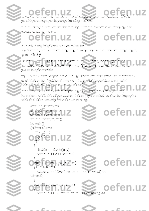 length_error   : berilgan tur uchun ruxsat etilgan o lchamdan kattaroq ob yekt ʻ ʼ
yaratishga urinayotganda yuzaga keladigan istisno.
out_of_range   : diapazondan tashqaridagi elementlarga kirishga urinayotganda 
yuzaga keladigan istisno
Bu turdagi eng belgilanadi   stdexcept   header 
fayl   tashqari,   bad_alloc   sinf   belgilangan,   yangi   fayl   va   bad_cast   sinf   belgilangan,  
type_info   fayl   .
Istisno, bad_alloc va bad_cast sinflaridan farqli o'laroq, siz boshqa turdagi 
konstruktorlarga satrni o'tkazishingiz mumkin, ya'ni shu tarzda siz xato xabarini 
yuborishingiz mumkin.
try ... catch konstruksiyasi har xil turdagi istisnolarni boshqarish uchun bir nechta 
catch bloklaridan foydalanishi mumkin.   Istisno tashlanganida, istisno turini 
ishlatadigani uni boshqarish uchun tanlanadi.
Bir nechta ushlash bloklaridan foydalanganda, birinchi navbatda, aniqroq 
istisnolarni ko'rib chiqadigan tutqich bloklari joylashtiriladi va shundan keyingina 
ushlash bloklari umumiy istisnolar turlariga ega:
#include <iostream>
#include <exception>
#include <stdexcept>
double divide(int, int);
int main()
{<font></font>
        int x = 500;
        int y = 0;
        try
        {
                double z = divide(x, y);
                std::cout << z << std::endl;
        }
        catch (std::overflow_error err)
        {<font></font>
                std::cout << "Overflow_error: " << err.what() << 
std::endl;
        }
        catch (std::runtime_error err)
        {
                std::cout << "Runtime_error: " << err.what() <<  