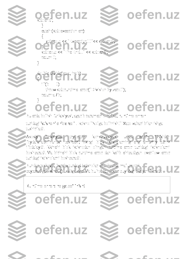 std::endl;
        }
        catch (std::exception err)
        {
                std::cout << "Exception!!!"<< std::endl;
        }
        std::cout << "The End..." << std::endl;
        return 0;
}
double divide(int a, int b)
{
        if (b == 0)
                throw std::runtime_error("Division by zero!");
        return a / b;
}
Bu erda bo'lish funktsiyasi, agar b parametri 0 bo'lsa,   runtime_error  
turidagi   istisnoni chiqaradi   .   Istisno "Nolga bo'linish!" Xato xabari bilan ishga 
tushiriladi.
Asosiy   funksiyada   try..catch   konstruksiyasi   uchta   catch   blokidan
foydalanadi.   Bundan   tashqari,   oxirgi   blok   istisnolarning   eng   umumiy   turini
ifodalaydi.   Ikkinchi   blok   istisnodan   olingan   runtime_error   turidagi   istisnolarni
boshqaradi.   Va   birinchi   blok   runtime_error   dan   kelib   chiqadigan   overflow_error
turidagi istisnolarni boshqaradi.
Bundan tashqari, barcha turdagi istisnolar   xato haqida ma'lumotni 
qaytaradigan   what ()   usuliga   ega.   Va bu holda, dastur quyidagi natijani beradi:
Runtime_error: nolga bo'linish! 