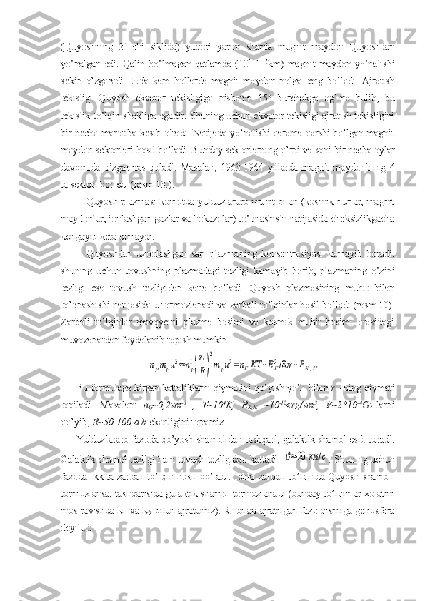 (Quyoshning   21-chi   siklida)   yuqori   yarim   sharda   magnit   maydon   Quyoshdan
yo’nalgan   edi.   Qalin   bo’lmagan   qatlamda   (10 4
-10 6
km)   magnit   maydon   yo’nalishi
sekin   o’zgaradi.   Juda   kam   hollarda   magnit   maydon   nolga   teng   bo’ladi.   Ajratish
tekisligi   Quyosh   ekvator   tekisligiga   nisbatan   15 o
  burchakga   og’ma   bulib,   bu
tekislik to’lqin shakliga egadir. Shuning uchun ekvator tekisligi ajratish tekisligini
bir necha marotiba kesib o’tadi. Natijada yo’nalishi qarama-qarshi bo’lgan magnit
maydon sektorlari hosil bo’ladi. Bunday sektorlarning o’rni va soni bir necha oylar
davomida   o’zgarmas   qoladi.   Masalan,   1963-1964   yillarda   magnit   maydonining   4
ta sektori bor edi (rasm 13.).
Quyosh plazmasi koinotda yulduzlararo muhit bilan (kosmik nurlar, magnit
maydonlar, ionlashgan gazlar va hokazolar) to’qnashishi natijasida cheksizlikgacha
kengayib keta olmaydi. 
Quyoshdan   uzoqlashgan   sari   plazmaning   konsentrasiyasi   kamayib   boradi,
shuning   uchun   tovushning   plazmadagi   tezligi   kamayib   borib,   plazmaning   o’zini
tezligi   esa   tovush   tezligidan   katta   bo’ladi.   Quyosh   plazmasining   muhit   bilan
to’qnashishi natijasida u tormozlanadi va zarbali to’lqinlar hosil bo’ladi (rasm.10).
Zarbali   to’lqinlar   mavqyeini   plazma   bosimi   va   kosmik   muhit   bosimi   orasidagi
muvozanatdan foydalanib topish mumkin.npmpu2≈	np0
(
r1
R)
2
m	pu2=nГKT	+BГ2/8π+PК,Н,
Bu formulaga kirgan kattaliklarni qiymatini qo’yish yo’li bilan  r  - ning qiymati
topiladi.   Masalan:   n
G ~0,2sm -3
  ,   T~10 4
K,   R
K,N.   ~10 -12
erg/sm 3
,   V~2*10 -4
Gs -larni
qo’yib,  R~50-100 a.b  ekanligini topamiz. 
Yulduzlararo fazoda qo’yosh shamolidan tashqari, galaktik shamol esib turadi.
Galaktik shamol tezligi ham tovush tezligidan kattadir 	
ϑ≈	20	км	/с . Shuning uchun
fazoda ikkita zarbali to’lqin hosil bo’ladi. Ichki zarbali to’lqinda Quyosh shamoli
tormozlansa, tashqarisida galaktik shamol tormozlanadi (bunday to’lqinlar xolatini
mos ravishda R
1  va R
2  bilan ajratamiz). R
1  bilan ajratilgan fazo qismiga geliosfera
deyiladi.  