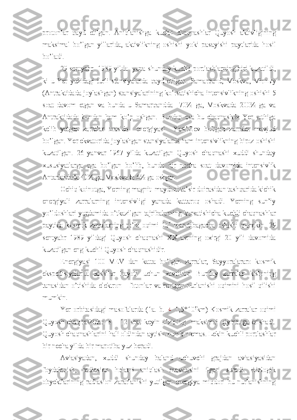 protonlar   qayd   etilgan.   Aniqlanishga   kuchli   chaqnashlar   Quyosh   aktivligining
maksimal   bo’lgan   yillarida,   aktivlikning   oshishi   yoki   pasayishi   paytlarida   hosil
bo’ladi. 
29 sentyabr   1989 yilda   yana shunday kuchli portlashlarning biri kuzatildi,
ki   u   Yer   yuzidagi   turli   stansiyalarda   qayd   etilgan.   Samarqand,   Moskva,   Mirn ы y
(Antraktidada joylashgan) stansiyalarining ko’rsatishicha intensivlikning oshishi 5
soat   davom   etgan   va   bunda   u   Samarqandda     70%   ga,   Moskvada   200%   ga   va
Antraktidada   bundan   ham   ko’p   oshgan.   Bundan   esa   bu   chaqnashda   Yer   sathiga
kelib   yetgan   zarralar   orasida     energiyasi     Ye≤1Gev   bo’lgan   zarralar   mavjud
bo’lgan. Yer ekvatorida joylashgan stansiyalarda ham intensivlikning biroz oshishi
kuzatilgan.   26   yanvar   1967   yilda   kuzatilgan   Quyosh   chaqnashi   xuddi   shunday
xususiyatlarga   ega   bo’lgan   bo’lib,   bunda   bir   necha   soat   davomida   intensivlik
Antarktidada 40% ga, Moskvada 6% ga oshgan. 
Ochiq koinotga, Yerning magnit  maydoni ta’sir doirasidan tashqarida kichik
energiyali   zarralarning   intensivligi   yanada   kattaroq   oshadi.   Yerning   sun’iy
yo’ldoshlari yordamida o’tkazilgan tajribalarning kursatishicha kuchli chaqnashlar
paytida   kosmik   zarralarning   to’la   oqimi   10 6
  marotibagacha   oshishi   mumkin.   29
sentyabr   1989   yildagi   Quyosh   chaqnashi   XX   asrning   oxirgi   20   yili   davomida
kuzatilgan eng kuchli Quyosh chaqnashidir.
Energiyasi   100   MEV   dan   katta   bo’lgan   zarralar,   Sayyoralararo   kosmik
ekspedisiyalarda   kishilar   hayoti   uchun   xavflidir.   Bunday   zarralar   kishining
tanasidan   o’tishida   elektron   -   fotonlar   va   rentgen   nurlanishi   oqimini   hosil   qilishi
mumkin. 
Yer   orbitasidagi   masofalarda   (1a.   b.  ¿   1,5*10 6
km)   Kosmik   zarralar   oqimi
Quyosh   chaqnashidan   8   –   12   soat   keyin   o’zining     maksimal   qiymatiga   erishadi.
Quyosh chaqnashlarini hali oldindan aytish mumkin emas. Lekin kuchli portlashlar
bir necha yilda bir marotiba yuz beradi.
Aviasiyadan,   xuddi   shunday   baland   uchuvchi   grajdan   aviasiyasidan
foydalanish,   radiasion   holatni   aniqlash   masalasini   ilgari   suradi.   Biologik
obyektlarining   radiasion   zararlanishi   yutilgan   energiya   miqdori   bu   nurlanishning 