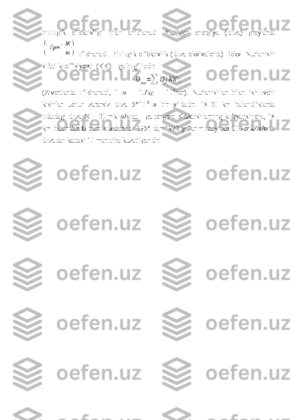 biologik   effektivligi   bilan   aniqlanadi.   Yutilgan   energiya   (doza)   greylarda(1Гр	=1Ж
кг	)
  o’lchanadi.   Biologik   effektivlik   (doza   ekvivalenta)   Dekv.   Nurlanishi
sifati koeffisiyenti  (KK)
i  - ga bog’liqdir.	
D	экв	=∑	Di(КК	);
(Zivertlarda   o’lchanadi,   1Ev   =   1J/kg   =   10 2
ber).   Nurlanishlar   bilan   ishlovchi
kishilar   uchun   zararsiz   doza   5*10 -2
Ev   bir   yildadir.   18–20   km   balandliklarda
odatdagi doza 10 – 20 mkEv/soat – ga tengdir. Kuzatishlarning ko’rsatishicha, 18
km balandlikda qutb soxalarida   1956 dan 1972 yillar mobaynida 100 mkZv/soat
dozadan kattasi 10 marotiba kuzatilgandir. 
