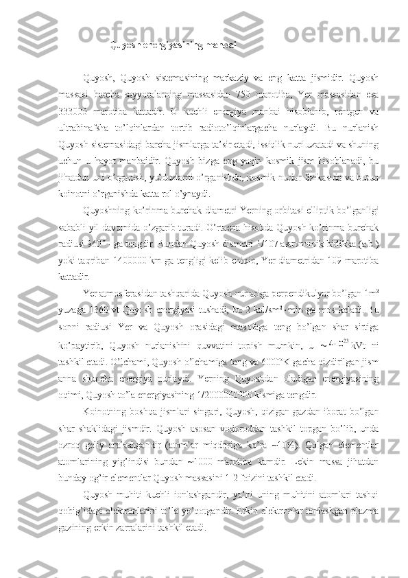  Quyosh energiyasining manbai
Quyosh,   Quyosh   sistemasining   markaziy   va   eng   katta   jismidir.   Quyosh
massasi   barcha   sayyoralarning   massasidan   750   marotiba,   Yer   massasidan   esa
333000   marotiba   kattadir.   U   kuchli   energiya   manbai   hisoblanib,   rentgen   va
ultrabinafsha   to’lqinlardan   tortib   radioto’lqinlargacha   nurlaydi.   Bu   nurlanish
Quyosh sistemasidagi barcha jismlarga ta’sir etadi, issiqlik nuri uzatadi va shuning
uchun   u   hayot   manbaidir.   Quyosh   bizga   eng   yaqin   kosmik   jism   hisoblanadi,   bu
jihatdan uni o’rganish, yulduzlarni o’rganishda, kosmik nurlar fizikasida va butun
koinotni o’rganishda katta rol o’ynaydi.
Quyoshning ko’rinma burchak diametri Yerning orbitasi elliptik bo’lganligi
sababli yil davomida o’zgarib turadi. O’rtacha hisobda Quyosh ko’rinma burchak
radiusi 960   - ga tengdir. Bundan Quyosh diametri 1/107 astronomik birlikka (a.b.)
yoki taqriban 1400000 km ga tengligi kelib chiqib, Yer diametridan 109 marotiba
kattadir. 
Yer atmosferasidan tashqarida Quyosh nurlariga perpendikulyar bo’lgan 1m 2
yuzaga   1360   vt   Quyosh   energiyasi   tushadi,   bu   2   kal/sm 2
 min   ga   mos   keladi.   Bu
sonni   radiusi   Yer   va   Quyosh   orasidagi   masofaga   teng   bo’lgan   shar   sirtiga
ko’paytirib,   Quyosh   nurlanishini   quvvatini   topish   mumkin,   u   4⋅10	23 kVt   ni
tashkil etadi. O’lchami, Quyosh o’lchamiga teng va 6000 o
K gacha qizdirilgan jism
anna   shuncha   energiya   nurlaydi.   Yerning   Quyoshdan   oladigan   energiyasining
oqimi, Quyosh to’la energiyasining 1/2000000000 kismiga tengdir.
Koinotning   boshqa   jismlari   singari,   Quyosh,   qizigan   gazdan   iborat   bo’lgan
shar   shaklidagi   jismdir.   Quyosh   asosan   vodoroddan   tashkil   topgan   bo’lib,   unda
ozroq   geliy   aralashgandir   (atomlar   miqdoriga   ko’ra   ~10%).   Qolgan   elementlar
atomlarining   yig’indisi   bundan   ~1000   marotiba   kamdir.   Lekin   massa   jihatdan
bunday og’ir elementlar Quyosh massasini 1-2 foizini tashkil etadi.
Quyosh   muhiti   kuchli   ionlashgandir,   ya’ni   uning   muhitini   atomlari   tashqi
qobig’idagi elektronlarini to’la yo’qotgandir. Erkin elektronlar ionlashgan plazma
gazining erkin zarralarini tashkil etadi. 