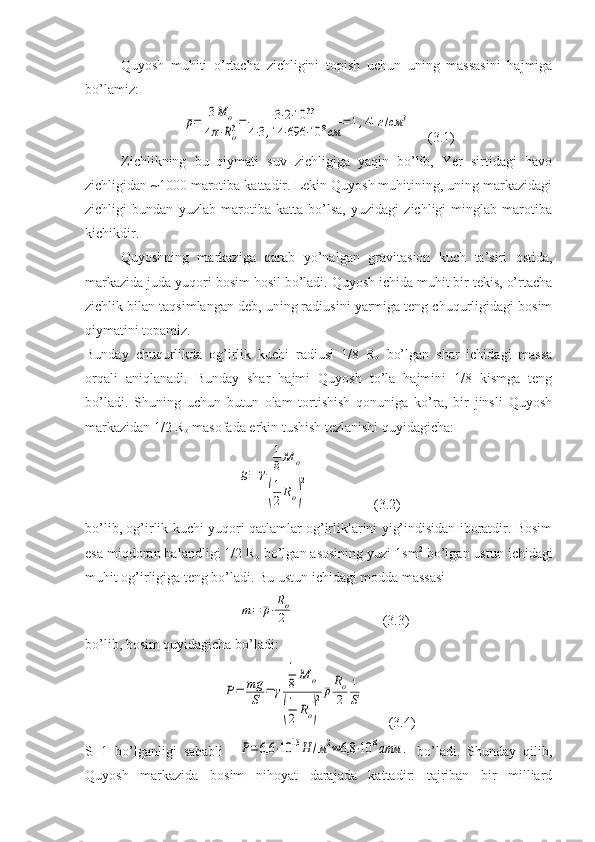 Quyosh   muhiti   o’rtacha   zichligini   topish   uchun   uning   massasini   hajmiga
bo’lamiz: ¯ρ=	3M	o	
4π⋅Ro3=	3⋅2⋅10	33	
4⋅3,14	⋅696	⋅10	8cм	
=1,41	г/см	3
     (3.1)
Zichlikning   bu   qiymati   suv   zichligiga   yaqin   bo’lib,   Yer   sirtidagi   havo
zichligidan ~1000 marotiba kattadir. Lekin Quyosh muhitining, uning markazidagi
zichligi   bundan   yuzlab   marotiba   katta   bo’lsa,   yuzidagi   zichligi   minglab   marotiba
kichikdir.
Quyoshning   markaziga   qarab   yo’nalgan   gravitasion   kuch   ta’siri   ostida,
markazida juda yuqori bosim hosil bo’ladi. Quyosh ichida muhit bir tekis, o’rtacha
zichlik bilan taqsimlangan deb, uning radiusini yarmiga teng chuqurligidagi bosim
qiymatini topamiz.
Bunday   chuqurlikda   og’irlik   kuchi   radiusi   1/8   R
o   bo’lgan   shar   ichidagi   massa
orqali   aniqlanadi.   Bunday   shar   hajmi   Quyosh   to’la   hajmini   1/8   kismga   teng
bo’ladi.   Shuning   uchun   butun   olam   tortishish   qonuniga   ko’ra,   bir   jinsli   Quyosh
markazidan 1/2 R
o  masofada erkin tushish tezlanishi quyidagicha:	
g=	γ	
1
8M	o	
(
1
2Ro)
2
                  (3.2)
bo’lib, og’irlik kuchi yuqori qatlamlar og’irliklarini yig’indisidan iboratdir. Bosim
esa miqdoran balandligi 1/2 R
o  bo’lgan asosining yuzi 1sm 2
 bo’lgan ustun ichidagi
muhit og’irligiga teng bo’ladi. Bu ustun ichidagi modda massasi
   	
m=	¯ρ⋅
Ro
2                          (3.3)
bo’lib, bosim quyidagicha bo’ladi:	
P=	mg
S	=	γ	
1
8M	o	
(
1
2	Ro)
2¯ρRo
2	
1
S
       (3.4)
S=1   bo’lganligi   sababli    	
P=6,6	⋅10	13H	/м2≈6,8	⋅10	8атм	.   bo’ladi.   Shunday   qilib,
Quyosh   markazida   bosim   nihoyat   darajada   kattadir:   tajriban   bir   milliard 