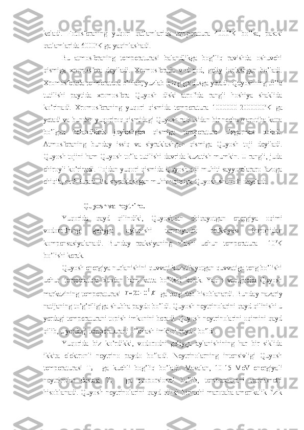 keladi.   Fotosferaning   yuqori   qatlamlarida   temperatura   4000 o
K   bo’lsa,   pastki
qatlamlarida 6000 o
K ga yaqinlashadi. 
Bu   atmosferaning   temperaturasi   balandlikga   bog’liq   ravishda   oshuvchi
qismiga   xromosfera   deyiladi.   Xromosferada   vodorod,   geliy   ionlashgan   bo’ladi.
Xromosferada temperatura o’nlab, yuzlab ming gradusga yetadi. Quyoshning to’la
tutilishi   paytida   xromosfera   Quyosh   diski   atrofida   rangli   hoshiya   shaklida
ko’rinadi.   Xromosferaning   yuqori   qismida   temperatura   1000000-2000000 o
K   ga
yetadi va bundan yuqoriroq qismidagi Quyosh radiusidan bir necha marotiba katta
bo’lgan   balandlikda   joylashgan   qismiga   temperatura   o’zgarmas   qoladi.
Atmosferaning   bunday   issiq   va   siyraklashgan   qismiga   Quyosh   toji   deyiladi.
Quyosh tojini ham Quyosh to’la tutilishi davrida kuzatish mumkin. U rangli, juda
chiroyli ko’rinadi. Tojdan yuqori qismida Quyosh toji muhiti sayyoralararo fazoga
chiqib, oqib turadi. Bu siyraklashgan muhit oqimiga Quyosh shamoli deyiladi.
   Quyosh va neytrino.
Yuqorida   qayd   qilindiki,   Quyoshdan   chiqayotgan   energiya   oqimi
vodorodning   geliyga   aylanishi   termoyadro   reaksiyasi   tomonidan
kompensasiyalanadi.   Bunday   reaksiyaning   o’tishi   uchun   temperatura     10 7
K
bo’lishi kerak.
Quyosh energiya nurlanishini quvvati kuzatilayotgan quvvatiga teng bo’lishi
uchun   temperatura   bundan   ham   katta   bo’lishi   kerak.   Yaqin   vaqtgacha   Quyosh
markazining temperaturasi  Т~20	⋅10	6K   ga teng deb hisoblanardi. Bunday nazariy
natijaning to’g’riligiga shubha paydo bo’ldi. Quyosh neytrinolarini qayd qilinishi u
yerdagi temperaturani topish imkonini beradi. Quyosh neytrinolarini oqimini qayd
qilib, u yerdagi temperaturani o’lchash imkoni paydo bo’ldi.
Yuqorida   biz   ko’rdikki,   vodorodni   geliyga   aylanishining   har   bir   siklida
ikkita   elektronli   neytrino   paydo   bo’ladi.   Neytrinolarning   intensivligi   Quyosh
temperaturasi   T
q   -   ga   kuchli   bog’liq   bo’ladi.   Masalan,   10-15   MeV   energiyali
neytrinolar   dastasi   T
q   -   ga   proporsional   bo’lib,   temperaturani   termometri
hisoblanadi.   Quyosh   neytrinolarini   qayd  qilish   birinchi   marotaba  amerikalik   fizik 