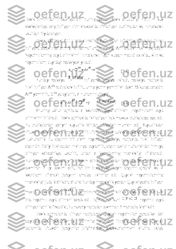 Devis   tomonidan   o’tkazilgandir.   Buning   uchun   Devis   chuqurligi   4200   m   suv
ekvivalentiga teng bo’lgan oltin shaxtasida  o’rnatilgan qurilmadan va Pontekarvo
usulidan foydalangan. 
Devis   qurilmasi   600   t   tetroxloretilen   S
2 Cl
4   bilan   to’ldirilgan   bakdan   iborat
bo’lgan,   tetraxloretilenning   ichida   ma’lum   miqdorda   Ar 37
  aralashmasi   mavjuddir.
Neytrinolarning qayd qilinishini  Pontekorvo ilgari  surgan metodi  asosida,  xlor  va
neytrinolarni quyidagi reaksiyasi yotadi:
        υe+Cl	37→	Ar	37	+e−                       (3.7)
Bunday   reaksiya  	
Eν>6Мэв bo’lganda   amalga   oshadi,   reaksiya   natijasida
hosil bo’lgan Ar 37
 radioaktiv bo’lib, uning yarim yemirilish davri 35 kunga tengdir.
Ar 37  
yemirilib, Cl 37
 ga aylanib, 
γ  nurlarni nurlaydi. 	
e−+Ar	37	→	Cl	37	+γ
     	(Eγ≈2.8кэВ	)     (3.8)
Shuning   uchun   tajribada  	
γ   kvantlarni   qayd   qilinishi     neytrinolarni   qayd
qilinishini  bildiradi. Devis  tajribasida  ishlatilgan  bak  maxsus  trubkalarga ega  edi.
Bu   trubkalardan   geliyni   suyuqlik   ichidan   o’tkazish   mumkin   edi.   Suyuqlikdan
o’tuvchi   geliy   argonni   orqasidan   olib   o’tib,   maxsus   tutkichga   yetkazib   berar   edi.
Tushunarliki   bu   argonni   bir   qismi   neytrinoli   reaksiya   natijasida   hosil   bo’lgan
argondir. Geliy boshqatdan nishonga qaytarilib, argon tashqi nurlanishdan himoya
qilingan   schetchikga   uzatilib,   undan  	
γ   kvantlarning   intensivligi   o’lchanadi.
Bunday tajriba bir necha yillar davom etib boskichlardan iboratdir. Xar bir boskich
taxminan   3   oy   davom   etib,   har   bir   boskichdan   keyin   argonni   ajratish   va  	
γ
kvantlarni   o’lchash   jarayoni   amalga   oshirilar   edi.   Quyosh   neytrinolarining
intensivligi juda kichikdir, chunki bunday intensivlik yerdan Quyoshgacha bo’lgan
masofa R
1   to’g’rirog’i  	
(4πR	12)−1   ga proporsionaldir. Hisoblashlarga ko’ra   har  kuni
bita   neytrino   qayd   qilinishi   kerak   edi.   Tajriba   har   kuni  	
0,34	±0,06   neytrino   qayd
qilinganligini ko’rsatdiki, bu nazariy natijadan taxminan 3 marotaba kichikdir. 
Devis   tajribalarida   olingan   natijalarni,   Quyosh   neytrinolari   paradoksi   deb
ataydilar.   Bu   paradoksning   muhimligi   shundan   iboratki,   bizning,   Quyosh
qatlamida   o’tuvchi   jarayonlar   to’g’risidagi   tasavvurlarimizni   shubha   ostiga 