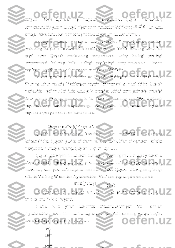 qo’yadi.   Devis   tajribalarining   natijalari   ko’rsatadiki,   Quyosh   markazidagi
temperatura biz yuqorida qayd qilgan temperaturadan kichikdir (15⋅10	6К  dan katta
emas). Devis paradoksi bir necha gipotezalar yordamida tushuntiriladi.
Bunday   gipotezalarning   birida   faraz   qilinadiki,   Yer   va   Quyosh   orasidagi
muhitning   issiqlik   o’tkazuvchanlik   koeffisiyenti   juda   kichik.   Shuning   uchun   biz
qayd   etgan   Quyosh   markazining   temperaturasi   uning   hozirgi   paytdagi
temperaturasi   bo’lmay   balki   oldingi   paytlardagi   temperaturasidir.   Hozirgi
paytlarda quyosh markazida temperatura nisbatan kichikdir. 
Boshqa   gipotezaga   ko’ra   Yer   va   Quyosh   orasidagi   muhit   bir   jinsli   emas,
Shuning   uchun   nazariy   hisoblangan   neytrinolar   intensivligi   noto’g’ridir.   Quyosh
markazida   Hye 3
  miqdori   juda   katta   yoki   energiya   tabiati   termoyadroviy   emasligi
faraz   qilinadi.   Boshqa   gipotezaga   ko’ra   Devis   tajribasining   paradoksi   elektronli
neytrinolarning   boshqa   neytrinolarga   ossillyasiyasi   bilan,   masalan   myuonli
neytrinolarga aylanishi bilan tushuntiriladi.
   Quyosh aktivligining sikli.
Quyosh   atmosferasining   kuzatishga   doir   tajribalari   natijalarining
ko’rsatishicha,   Quyosh   yuzida   o’lchami   va   soni   tezlik   bilan   o’zgaruvchi   sohalar
mavjuddir. Bunday sohalarga Quyosh dog’lari deyiladi.
Quyosh aktivligini ifodalovchi bunday dog’larning miqdori davriy ravishda
o’zgarib   turadi.   Bunday   dog’larning   soni   eng   katta   bo’lganda   Quyosh   aktivligi
maksimal,   kam   yoki   bo’lmaganda   minimal   bo’ladi.   Quyosh   aktivligining   birligi
sifatida Volfning W conidan foydalanadilar. Volf soni quyidagicha aniqlanadi:	
W	=	K	(f+10	g)
          (3.9)
Bu   formulada   f   –   dog’lar   soni,   g   –   ular   gruppalarining   soni,   K   –
proporsionallik koeffisiyenti. 
Odatda   ko’p   yillar   davomida   o’rtachalashtirilgan   Volf   sonidan
foydalanadilar.   Rasm   11   –   da   bunday   aniqlangan   Volf   sonining   vaqtga   bog’liq
ravishda o’zgarish grafigi ko’rsatilgan.
  
100 150  W 