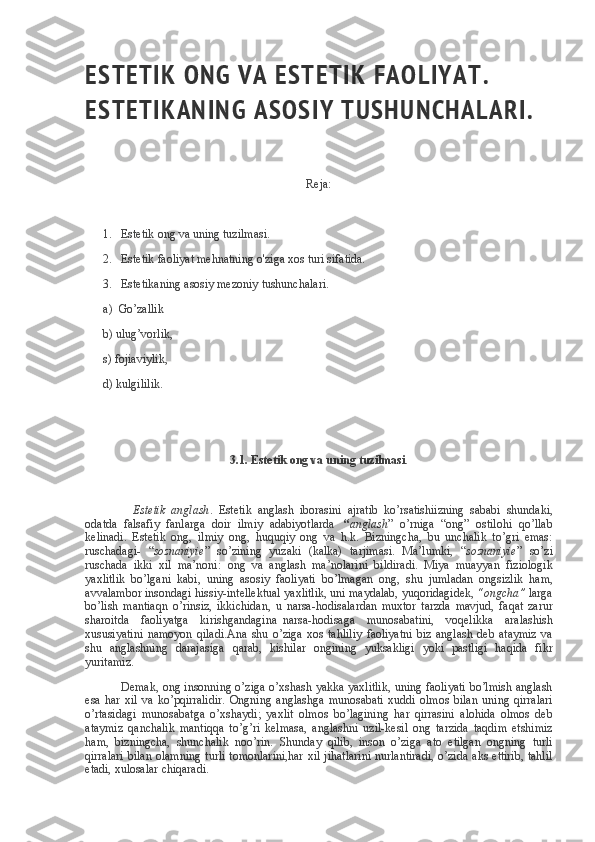 ES T E T I K   O N G   V A   ES T E T I K   F A O L I Y A T .  
ES T E T I K A N I N G   A S OS I Y   T U S H U N C H A L A R I .
 
 
Reja:
 
            1.       Estetik ong	 va	 uning	 tuzilmasi.
            2.       Estetik	
 faoliyat	 mehnatning	 o'ziga	 xos	 turi	 sifatida.
            3.       Estetikaning	
 asosiy	 mezoniy	 tushunchalari.
            a)     Go’zallik
            b)	
 ulug’vorlik,
            s)
 fojiaviylik,
            d)
 kulgililik.  
 
 
3.1.	
 Estetik	 ong	 va	 uning	 tuzilmasi .
 
                                Estetik   anglash .     Estetik	
 anglash	 iborasini	 ajratib	 ko’rsatishiizning	 sababi	 shundaki,
odatda	
 falsafiy	 fanlarga	 doir	 ilmiy	 adabiyotlarda       “ anglash ”	 o’rniga	 “ong”	 ostilohi	 qo’llab
kelinadi.	
 Estetik	 ong,	 ilmiy	 ong,	 huquqiy	 ong	 va	 h.k.	 Bizningcha,	 bu	 unchalik	 to’gri	 emas:
ruschadagi-	
 “ soznaniyie ”	 so’zining	 yuzaki	 (kalka)	 tarjimasi.	 Ma’lumki,	 “ soznaniyie ”	 so’zi
ruschada	
 ikki	 xil	 ma’noni:	 ong	 va	 anglash	 ma’nolarini	 bildiradi.	 Miya	 muayyan	 fiziologik
yaxlitlik	
 bo’lgani	 kabi,	 uning	 asosiy	 faoliyati	 bo’lmagan	 ong,	 shu	 jumladan	 ongsizlik	 ham,
avvalambor	
 insondagi	 hissiy-intellektual	 yaxlitlik,	 uni	 maydalab,	 yuqoridagidek,   “ongcha”   larga
bo’lish	
 mantiaqn	 o’rinsiz,	 ikkichidan,	 u narsa-hodisalardan	 muxtor	 tarzda	 mavjud,	 faqat	 zarur
sharoitda	
 faoliyatga	 kirishgandagina     narsa-hodisaga	 munosabatini,	 voqelikka	 aralashish
xususiyatini	
 namoyon	 qiladi.Ana	 shu	 o’ziga	 xos	 tahliliy	 faoliyatni	 biz	 anglash	 deb	 ataymiz	 va
shu	
 anglashning	 darajasiga	 qarab,	 kishilar	 ongining	 yuksakligi	 yoki	 pastligi	 haqida	 fikr
yuritamiz.
                        Demak,	
 ong	 insonning	 o’ziga	 o’xshash	 yakka	 yaxlitlik,	 uning	 faoliyati	 bo’lmish	 anglash
esa	
 har	 xil	 va	 ko’pqirralidir.	 Ongning	 anglashga	 munosabati	 xuddi	 olmos	 bilan	 uning	 qirralari
o’rtasidagi	
 munosabatga	 o’xshaydi;	 yaxlit	 olmos	 bo’lagining	 har	 qirrasini	 alohida	 olmos	 deb
ataymiz	
 qanchalik	 mantiqqa	 to’g’ri	 kelmasa,	 anglashni	 uzil-kesil	 ong	 tarzida	 taqdim	 etshimiz
ham,	
 bizningcha,	 shunchalik	 noo’rin.	 Shunday	 qilib,	 inson	 o’ziga	 ato	 etilgan	 ongning	 turli
qirralari	
 bilan	 olamning	 turli	 tomonlarini,har	 xil	 jihatlarini	 nurlantiradi,	 o’zida	 aks	 ettirib,	 tahlil
etadi,	
 xulosalar	 chiqaradi. 