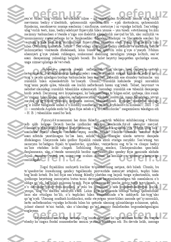 san’at turlari	 ulug’vorlikni	 tasvirlashda	 xilma	 – xil	 vositalardan	 foydalanib	 hamda	 ulug’vorlik
mavzusini	
 badiiy	 o’zlashtirib,	 qahramonlik	 eposlarni	 liro	 – epik	 dostonlarni,	 qahramonlik
fojialarini,	
 mardonavor	 musiqa	 asarlarini	 ( simfoniya,	 oratoriya	 ) ni vujudga	 keltirdi.	 San’atdagi
ulug’vorlik	
 teatr,	 kino,	 badiiy	 adabiyot	 fojiaviylik	 bilan	 yonma	 – yon	 turadi:	 estetikaning	 bu	 ikki
mezoniy	
 tushunchasi	 o’rtasida	 o’ziga	 xos	 dialektik	 aloqadorlik	 mavjud	 bo’lib,	 ular	 milliylik	 va
umuminsoniy	
 xususiyatlarga	 ko’ra	 farqlanadilar.	 Masalan,	 Shekspir	 va	 Shayxzoda	 asarlari	 bir
vaqtning	
 o’zida	 ham	 ulug’vorlikni	 ham	 fojiaviylikni	 namoyon	 etadi.	 Farq,	 Ulug’bekni	 o’limi
bilan	
 Otteloning	 qismatida	 , xolos…	 San’atdagi	 ulug’vorlik	 badiiy	 mazmun	 va	 shaklning	 barcha
imkoniyatlari	
 vositasida	 ifodalanadi,	 lekin	 bunda	 hal	 qiluvchi	 rolni	 g’oya	 o’ynaydi.	 Muhim
ahamiyati	
 g’oya	 yuksak	 ruhlangan,	 mukammal	 shaklning	 zarurligini	 yuzaga	 keltirib,	 san’at
asari       darajasining	
 yuksakligi	 belgilab	 beradi.	 Bu	 holat	 hayotiy	 haqiqatdan	 qochishga	 emas,
unga	
 xizmat	 qilishga	 da’vat	 etadi.          
                              Tubanlik   –	
 insonda	 kuchli	 nafratlanish	 tuyg’ularini	 hosil	 qiluvchi	 estetik
kategoriyadir.	
 Nafosatshunoslik	 kategoriyalari	 orasida	 xunuklik	 singari	 kishilarda	 salbiy	 his	 –
tuyg’u	
 paydo	 qiladigan	 boshqa	 tushunchalar	 ham	 mavjud.	 Tubanlik	 ana	 shunday	 tushuncha:	 uni
xunuklik	
 bilan	 aynanlashtirib	 bo’lmaydi.	 Chunki,	 xunuklik     kishilarda	 yengil	 noxushlik
tuyg’usini	
 paydo	 qilsa,	 tubanlik	 esa	 kuchli	 nafratlanish	 hissni	 uyg’otadi.	 Tabiat,	 hayvonot	 va
nabobat	
 olamidagi	 xunuklik	 tubanlikka	 aylanmaydi.	 Insondagi	 xunuklik	 esa	 tubanlik	 darajasiga
borib	
 yetadi.	 Daryoning	 suvi	 loyqalangani,	 ko’kalamzorlarga	 to’kilgan	 axlat,	 qurbaqa,	 ilon	 xunik
ko’ringani	
 bilan	 undan	 odamlar	 nafratlanmaydilar.	 Gohida	 muhtojlik	 inson	 tabiatidagi	 yovuz
maylni	
 qo’zg’altirib	 yuborishi	 natijasida	 insonni	 tubanlashtiradi.	 Ayniqsa,	 mamlakat	 boshiga
og’ir	
 kulfat	 tushganda	 undan	 o’z	 moddiy	 manfaatlari	 yo’lida	 foyfalanuvchi	 kimsalar	 ( 2001	 – yil
11	
 – sentabrda	 Aqshda	 sodir	 bo’lgan	 fojia	 sabab	 o’g’ri	 “ tadbirkorlar”	 magazinlarni	 talashgan	 edi
–	
 H.	 B.	 ) tubanlikka	 misol	 bo’ladi.                                                                                
                            Fojiaviylik   muammosi	
 har	 doim	 falsafiy     -	 estetik	 tafakkur	 sohiblarining	 e’tiborini
jalb	
 qilib	 kelgan.	 Deyarli	 barcha	 ijodkorlar	 yaratgan	 asarlarida   fojiali   ohanglar     mavjud.
Masalan,	
 o’zbek	 adibi	 Maqsud	 Shayxzodaning	 “ Jaloliddin	 Manguberdi”	 va	 “Mirzo	 Ulug’bek”
asarlarida     fojiali	
 ohanglar	 boshdan	 oyoq	 sezilib	 turadi.	 Mazkur	 dramalar	 maxsus	 fojia
asari     sifatida	
 yaratilmagan	 bo’lsa	 ham,	 aslida,	 fojiali	 ohanglar	 ularda	 ustuvor	 darajada
ifodalangan.	
 Shayxzoda	 kabi	 ijodkor	 fojialilik	 ruhida	 idrok	 etishga	 moyildir.	 San’atning	 turi
namoyon	
 bo’ladigan	 fojiali	 to’qnashuvlar,	 qiyofalar,	 vaziyatlarni	 eng	 to’la	 va	 chuqur	 badiiy
ini’kos	
 etishdan	 kelib	 chiqadi.	 Sofoklning	 fojeiy	 asarlari,	 Shekspirnikidan	 qanchalik
farqlanmasin,	
 ular	 o’rtasida	 umumiylik	 baribir	 mavjuddir.	 Har	 qanday	 fojia	 zaminida	 alohida
fojiali	
 tanashuv	 yotadi	 va	 uning	 eng	 muhim	 tomoni	 ko’lamlilik	 va	 ijtimoiy	 ahamiyatga
molikligidir.
                                    Xegel	
 fojialilikni	 mohiyatli	 kuchlar	 to'qnashuvining	 natijasi,	 deb	 biladi.	 Chunki,	 bu
to’qnashuvlar	
 kurashining	 qanday	 tugallanishi	 pirovardida	 insoniyat	 istiqboli,	 taqdiri	 bilan
bog’lanib	
 ketadi.	 Bu	 hol	 fojia	 san’atining	 falsafiy	 jihatdan	 eng	 hajmli	 turiga	 aylantiradiki,	 unda
ijodkorga	
 hayotning	 insoniyatni	 butun	 tarixi	 davomida	 hayajonlantiradigan	 tub	 masalalarni	 o’z
oldiga	
 qo’yib,	 hal	 qilish	 imkonini	 beradi.	 Fojia	 qahramoni	 ko’pincha	 ijobiy	 tusda	 tasvirlanadi,	 u
o’z	
 davrining	 ijobiy	 orzu-umidlari,	 u yoki	 bu	 qirralarini	 o’zida	 mujassamlashtirgan	 kuchli,
yorqin,	
 ulug’vor	 shaxsni	 namoyon	 etadi.	 Lekin	 fojia	 to’qimasida	 boshqa	 turdagi	 qahramonlar
kam	
 aks	 ettirilgan	 bo’lib,	 o’z	 taqdirlari	 bilan	 tomoshabinda	 o’ta	 ziddiyatli	 his-tuyg’ular
qo’zg’aydi.	
 Ularning	 mudhish	 kirdikorlari,	 sodir	 etayotgan	 yozuvliklari	 insonda	 qat’iy	 norozilik,
hatto	
 nafratlanishni	 vujudga	 keltirishi	 bilan	 bir	 qatorda	 ularning	 qilmishlariga	 achinmas,	 qabih,
jirkant	
 sharoit	 ta’siri	 tushib,	 ular	 o’zlaridagi	 go’zal	 insoniy	 fazilatlardan	 begonalashganligini
anglaysan.
                        Fojiaviylikni	
 san’atdagi	 ravnaqi	 Uyg’onish	 davridan	 ko’zga	 tashlana	 bordi.	 Bu	 vaqtda
abadiy	
 ko’ringan	 feodal	 munosabatlar	 zamini	 yemirila	 boshlagan	 edi.	 Bu	 davrda	 kelib,	 insonga 