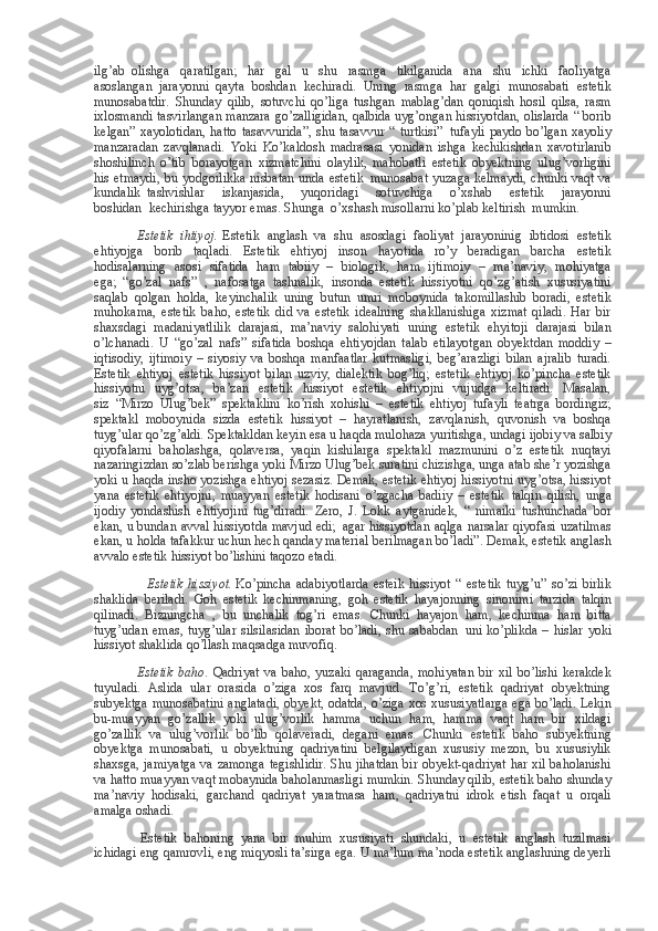 ilg’ab     olishga qaratilgan;	 har	 gal	 u shu	 rasmga	 tikilganida	 ana	 shu	 ichki	 faoliyatga
asoslangan     jarayonni     qayta	
 boshdan	 kechiradi.	 Uning	 rasmga	 har	 galgi	 munosabati	 estetik
munosabatdir.	
 Shunday	 qilib,	 sotuvchi	 qo’liga	 tushgan	 mablag’dan	 qoniqish	 hosil	 qilsa,	 rasm
ixlosmandi	
 tasvirlangan	 manzara	 go’zalligidan,	 qalbida	 uyg’ongan	 hissiyotdan,	 olislarda	 “ borib
kelgan”	
 xayolotidan,	 hatto	 tasavvurida”,	 shu	 tasavvur	 “ turtkisi”     tufayli	 paydo	 bo’lgan	 xayoliy
manzaradan	
 zavqlanadi.	 Yoki	 Ko’kaldosh	 madrasasi	 yonidan	 ishga	 kechikishdan	 xavotirlanib
shoshilinch	
 o’tib     borayotgan     xizmatchini	 olaylik,	 mahobatli	 estetik	 obyektning	 ulug’vorligini
his	
 etmaydi,	 bu	 yodgorlikka	 nisbatan	 unda	 estetik     munosabat	 yuzaga	 kelmaydi,	 chunki	 vaqt	 va
kundalik     tashvishlar	
 iskanjasida,	 yuqoridagi	 sotuvchiga	 o’xshab	 estetik	 jarayonni
boshidan     kechirishga	
 tayyor	 emas.	 Shunga     o’xshash	 misollarni	 ko’plab	 keltirish     mumkin.
                          Estetik   ihtiyoj .   Estetik	
 anglash     va	 shu	 asosdagi	 faoliyat	 jarayoninig	 ibtidosi	 estetik
ehtiyojga	
 borib	 taqladi.	 Estetik	 ehtiyoj	 inson	 hayotida	 ro’y	 beradigan	 barcha	 estetik
hodisalarning	
 asosi	 sifatida	 ham	 tabiiy	 – biologik,	 ham	 ijtimoiy	 – ma’naviy,	 mohiyatga
ega;     “go’zal	
 nafs”	 , nafosatga	 tashnalik,	 insonda	 estetik	 hissiyotni	 qo’zg’atish	 xususiyatini
saqlab	
 qolgan	 holda,	 keyinchalik	 uning	 butun	 umri	 moboynida	 takomillashib	 boradi,	 estetik
muhokama,	
 estetik	 baho,	 estetik	 did	 va	 estetik	 idealning	 shakllanishiga	 xizmat	 qiladi.	 Har	 bir
shaxsdagi	
 madaniyatlilik	 darajasi,	 ma’naviy	 salohiyati	 uning	 estetik	 ehyitoji	 darajasi	 bilan
o’lchanadi.	
 U “go’zal	 nafs”	 sifatida	 boshqa	 ehtiyojdan	 talab	 etilayotgan	 obyektdan	 moddiy	 –
iqtisodiy,	
 ijtimoiy	 – siyosiy	 va	 boshqa	 manfaatlar	 kutmasligi,	 beg’arazligi	 bilan	 ajralib	 turadi.
Estetik	
 ehtiyoj	 estetik	 hissiyot	 bilan	 uzviy,	 dialektik	 bog’liq;	 estetik	 ehtiyoj	 ko’pincha	 estetik
hissiyotni	
 uyg’otsa,	 ba’zan	 estetik	 hissiyot	 estetik	 ehtiyojni	 vujudga	 keltiradi.	 Masalan,
siz     “Mirzo	
 Ulug’bek”	 spektaklini	 ko’rish	 xohishi	 – estetik	 ehtiyoj	 tufayli	 teatrga	 bordingiz;
spektakl	
 moboynida	 sizda	 estetik	 hissiyot	 – hayratlanish,	 zavqlanish,	 quvonish	 va	 boshqa
tuyg’ular	
 qo’zg’aldi.	 Spektakldan	 keyin	 esa	 u haqda	 mulohaza	 yuritishga,	 undagi	 ijobiy	 va	 salbiy
qiyofalarni	
 baholashga,	 qolaversa,	 yaqin	 kishilarga	 spektakl	 mazmunini	 o’z	 estetik	 nuqtayi
nazaringizdan	
 so’zlab	 berishga	 yoki	 Mirzo	 Ulug’bek	 suratini	 chizishga,	 unga	 atab	 she’r	 yozishga
yoki	
 u haqda	 insho	 yozishga	 ehtiyoj	 sezasiz.	 Demak,	 estetik	 ehtiyoj	 hissiyotni	 uyg’otsa,	 hissiyot
yana	
 estetik	 ehtiyojni,	 muayyan	 estetik	 hodisani	 o’zgacha	 badiiy	 – estetik     talqin	 qilish,	 unga
ijodiy	
 yondashish     ehtiyojini	 tug’diradi.	 Zero,	 J. Lokk	 aytganidek,     “	 nimaiki	 tushunchada	 bor
ekan,	
 u bundan	 avval	 hissiyotda	 mavjud	 edi;     agar	 hissiyotdan	 aqlga	 narsalar	 qiyofasi	 uzatilmas
ekan,	
 u holda	 tafakkur	 uchun	 hech	 qanday	 material	 berilmagan	 bo’ladi”.	 Demak,	 estetik	 anglash
avvalo	
 estetik	 hissiyot	 bo’lishini	 taqozo	 etadi.
                                Estetik   hissiyot .   Ko’pincha	
 adabiyotlarda	 esteik	 hissiyot	 “ estetik	 tuyg’u”	 so’zi	 birlik
shaklida	
 beriladi.	 Goh	 estetik	 kechinmaning,	 goh	 estetik	 hayajonning     sinonimi	 tarzida	 talqin
qilinadi.	
 Bizningcha	 , bu     unchalik	 tog’ri	 emas.	 Chunki	 hayajon	 ham,	 kechinma	 ham	 bitta
tuyg’udan	
 emas,	 tuyg’ular	 silsilasidan	 iborat	 bo’ladi,	 shu	 sababdan     uni	 ko’plikda	 – hislar	 yoki
hissiyot	
 shaklida	 qo’llash	 maqsadga	 muvofiq.                                    
                          Estetik   baho .	
 Qadriyat	 va	 baho,	 yuzaki	 qaraganda,	 mohiyatan	 bir	 xil	 bo’lishi	 kerakdek
tuyuladi.	
 Aslida	 ular	 orasida	 o’ziga	 xos	 farq	 mavjud.	 To’g’ri,	 estetik	 qadriyat	 obyektning
subyektga	
 munosabatini	 anglatadi,	 obyekt,	 odatda,	 o’ziga	 xos	 xususiyatlarga	 ega	 bo’ladi.	 Lekin
bu-muayyan	
 go’zallik	 yoki	 ulug’vorlik	 hamma	 uchun	 ham,	 hamma	 vaqt	 ham	 bir	 xildagi
go’zallik	
 va	 ulug’vorlik	 bo’lib	 qolaveradi,	 degani	 emas.	 Chunki	 estetik	 baho	 subyektning
obyektga	
 munosabati,	 u obyektning	 qadriyatini	 belgilaydigan	 xususiy	 mezon,	 bu	 xususiylik
shaxsga,	
 jamiyatga	 va	 zamonga	 tegishlidir.	 Shu	 jihatdan	 bir	 obyekt-qadriyat	 har	 xil	 baholanishi
va	
 hatto	 muayyan	 vaqt	 mobaynida	 baholanmasligi	 mumkin.	 Shunday	 qilib,	 estetik	 baho	 shunday
ma’naviy	
 hodisaki,	 garchand	 qadriyat	 yaratmasa	 ham,	 qadriyatni	 idrok	 etish	 faqat	 u orqali
amalga	
 oshadi.
                            Estetik	
 bahoning	 yana	 bir	 muhim	 xususiyati	 shundaki,	 u estetik	 anglash	 tuzilmasi
ichidagi	
 eng	 qamrovli,	 eng	 miqyosli	 ta’sirga	 ega.	 U ma’lum	 ma’noda	 estetik	 anglashning	 deyerli 