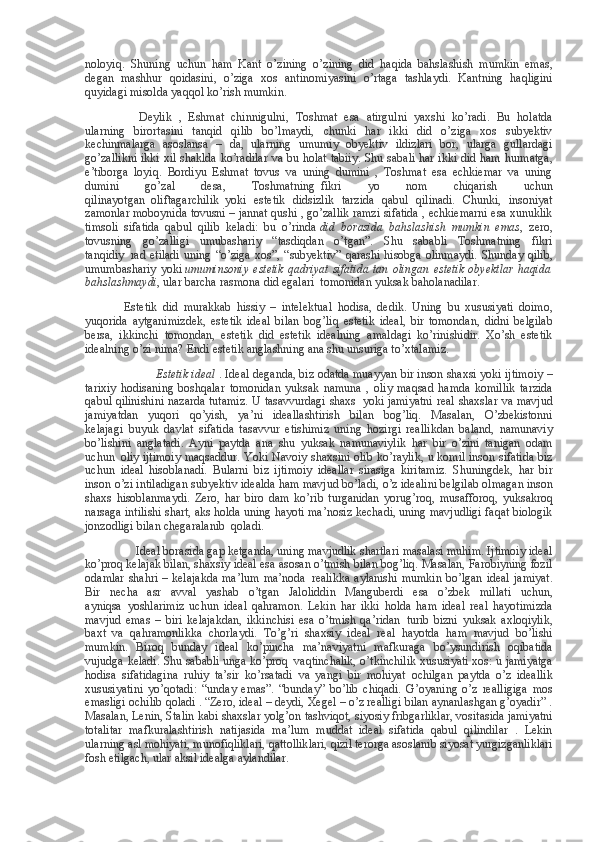 noloyiq. Shuning	 uchun	 ham	 Kant	 o’zining	 o’zining	 did	 haqida	 bahslashish	 mumkin	 emas,
degan	
 mashhur	 qoidasini,	 o’ziga	 xos	 antinomiyasini	 o’rtaga	 tashlaydi.	 Kantning	 haqligini
quyidagi	
 misolda	 yaqqol	 ko’rish	 mumkin.                                                                              
                          Deylik	
 , Eshmat	 chinnigulni,	 Toshmat	 esa	 atirgulni	 yaxshi	 ko’radi.	 Bu	 holatda
ularning	
 birortasini	 tanqid	 qilib	 bo’lmaydi,	 chunki	 har	 ikki	 did	 o’ziga	 xos	 subyektiv
kechinmalarga	
 asoslansa	 – da,	 ularning	 umumiy	 obyektiv	 ildizlari	 bor,	 ularga	 gullardagi
go’zallikni	
 ikki	 xil	 shaklda	 ko’radilar	 va	 bu	 holat	 tabiiy.	 Shu	 sabali	 har	 ikki	 did	 ham	 hurmatga,
e’tiborga	
 loyiq.	 Bordiyu	 Eshmat	 tovus	 va	 uning	 dumini	 , Toshmat	 esa	 echkiemar	 va	 uning
dumini	
 	go’zal	 	desa,	 	Toshmatning     fikri	 	yo	 	nom	 	chiqarish	 	uchun
qilinayotgan     oliftagarchilik     yoki	
 estetik	 didsizlik	 tarzida	 qabul	 qilinadi.	 Chunki,	 insoniyat
zamonlar	
 moboynida	 tovusni	 – jannat	 qushi	 , go’zallik	 ramzi	 sifatida	 , echkiemarni	 esa	 xunuklik
timsoli	
 sifatida	 qabul	 qilib	 keladi:	 bu	 o’rinda   did   borasida   bahslashish   mumkin   emas ,	 zero,
tovusning	
 go’zalligi	 umubashariy	 “tasdiqdan	 o’tgan”.	 Shu	 sababli	 Toshmatning	 fikri
tanqidiy     rad	
 etiladi	 uning	 “o’ziga	 xos”,	 “subyektiv”	 qarashi	 hisobga	 olinmaydi.	 Shunday	 qilib,
umumbashariy	
 yoki   umuminsoniy  estetik  qadriyat  sifatida   tan  olingan  estetik   obyektlar  haqida
bahslashmaydi ,
 ular	 barcha	 rasmona	 did	 egalari     tomonidan	 yuksak	 baholanadilar.                
                          Estetik	
 did	 murakkab	 hissiy	 – intelektual	 hodisa,	 dedik.	 Uning	 bu	 xususiyati	 doimo,
yuqorida	
 aytganimizdek,	 estetik	 ideal	 bilan	 bog’liq	 estetik	 ideal,	 bir	 tomondan,	 didni	 belgilab
bersa,	
 ikkinchi	 tomondan,	 estetik	 did	 estetik	 idealning	 amaldagi	 ko’rinishidir.	 Xo’sh	 estetik
idealning	
 o’zi	 nima?	 Endi	 estetik	 anglashning	 ana	 shu	 unsuriga	 to’xtalamiz.
                                  Estetik ideal   .	
 Ideal	 deganda,	 biz	 odatda	 muayyan	 bir	 inson	 shaxsi	 yoki	 ijtimoiy	 –
tarixiy	
 hodisaning	 boshqalar	 tomonidan	 yuksak	 namuna	 , oliy	 maqsad	 hamda	 komillik	 tarzida
qabul	
 qilinishini	 nazarda	 tutamiz.	 U tasavvurdagi	 shaxs     yoki	 jamiyatni	 real	 shaxslar	 va	 mavjud
jamiyatdan	
 yuqori	 qo’yish,	 ya’ni	 ideallashtirish	 bilan	 bog’liq.	 Masalan,	 O’zbekistonni
kelajagi     buyuk	
 davlat	 sifatida	 tasavvur	 etishimiz	 uning	 hozirgi	 reallikdan	 baland,	 namunaviy
bo’lishini	
 anglatadi.	 Ayni	 paytda	 ana	 shu	 yuksak	 namunaviylik	 har	 bir	 o’zini	 tanigan	 odam
uchun     oliy	
 ijtimoiy	 maqsaddur.	 Yoki	 Navoiy	 shaxsini	 olib	 ko’raylik,	 u komil	 inson	 sifatida	 biz
uchun     ideal	
 hisoblanadi.	 Bularni	 biz	 ijtimoiy	 ideallar	 sirasiga	 kiritamiz.	 Shuningdek,	 har	 bir
inson	
 o’zi	 intiladigan	 subyektiv	 idealda	 ham	 mavjud	 bo’ladi,	 o’z	 idealini	 belgilab	 olmagan	 inson
shaxs	
 hisoblanmaydi.	 Zero,	 har	 biro	 dam	 ko’rib	 turganidan	 yorug’roq,	 musafforoq,	 yuksakroq
narsaga	
 intilishi	 shart,	 aks	 holda	 uning	 hayoti	 ma’nosiz	 kechadi,	 uning	 mavjudligi	 faqat	 biologik
jonzodligi	
 bilan	 chegaralanib     qoladi.
                                  Ideal
 borasida	 gap	 ketganda,	 uning	 mavjudlik	 shartlari	 masalasi	 muhim.	 Ijtimoiy	 ideal
ko’proq	
 kelajak	 bilan,	 shaxsiy	 ideal	 esa	 asosan	 o’tmish	 bilan	 bog’liq.	 Masalan,	 Farobiyning	 fozil
odamlar	
 shahri	 – kelajakda	 ma’lum	 ma’noda     realikka	 aylanishi	 mumkin	 bo’lgan	 ideal	 jamiyat.
Bir	
 necha	 asr	 avval	 yashab	 o’tgan	 Jaloliddin	 Manguberdi	 esa	 o’zbek	 millati	 uchun,
ayniqsa     yoshlarimiz	
 uchun	 ideal	 qahramon.	 Lekin	 har	 ikki	 holda	 ham	 ideal	 real	 hayotimizda
mavjud	
 emas	 – biri	 kelajakdan,	 ikkinchisi	 esa	 o’tmish	 qa’ridan     turib	 bizni	 yuksak	 axloqiylik,
baxt	
 va	 qahramonlikka	 chorlaydi.	 To’g’ri	 shaxsiy	 ideal	 real	 hayotda	 ham	 mavjud	 bo’lishi
mumkin.	
 Biroq	 bunday	 ideal	 ko’pincha	 ma’naviyatni	 mafkuraga	 bo’ysundirish	 oqibatida
vujudga	
 keladi.	 Shu	 sababli	 unga	 ko’proq     vaqtinchalik,	 o’tkinchilik	 xususiyati	 xos:	 u jamiyatga
hodisa	
 sifatidagina	 ruhiy	 ta’sir	 ko’rsatadi	 va	 yangi	 bir	 mohiyat	 ochilgan	 paytda	 o’z	 ideallik
xususiyatini	
 yo’qotadi:	 “unday	 emas”.	 “bunday”	 bo’lib	 chiqadi.	 G’oyaning	 o’z	 realligiga	 mos
emasligi	
 ochilib	 qoladi	 . “Zero,	 ideal	 – deydi,	 Xegel	 – o’z	 realligi	 bilan	 aynanlashgan	 g’oyadir”	 .
Masalan,	
 Lenin,	 Stalin	 kabi	 shaxslar	 yolg’on	 tashviqot,	 siyosiy	 fribgarliklar,	 vositasida	 jamiyatni
totalitar	
 mafkuralashtirish	 natijasida	 ma’lum	 muddat	 ideal	 sifatida	 qabul	 qilindilar	 . Lekin
ularning	
 asl	 mohiyati,	 munofiqliklari,	 qattolliklari,	 qizil	 terorga	 asoslanib	 siyosat	 yurgizganliklari
fosh	
 etilgach,	 ular	 aksil	 idealga	 aylandilar. 