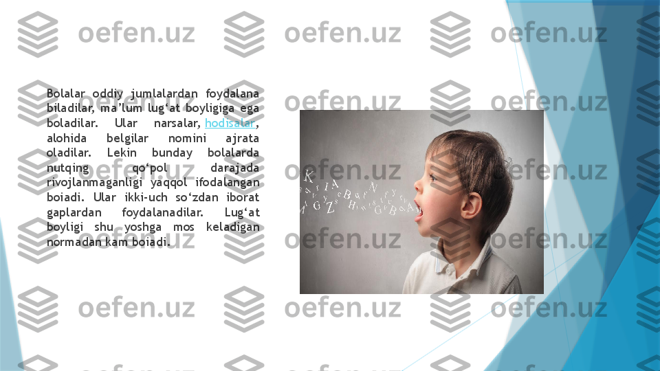 Bolalar  oddiy  jumlalardan  foydalana 
biladilar,  ma’lum  lug‘at  boyligiga  ega 
boladilar.  Ular  narsalar,  hodisalar , 
alohida  belgilar  nomini  ajrata 
oladilar.  Lekin  bunday  bolalarda 
nutqing  qo‘pol  darajada 
rivojlanmaganligi  yaqqol  ifodalangan 
boiadi.  Ular  ikki-uch  so‘zdan  iborat 
gaplardan  foydalanadilar.  Lug‘at 
boyligi  shu  yoshga  mos  keladigan 
normadan kam boiadi.                    