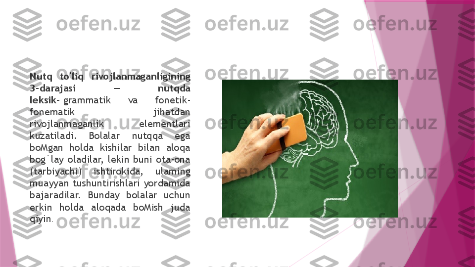 Nutq  to'liq  rivojlanmaganligining 
3-darajasi  —  nutqda 
leksik-  grammatik  va  fonetik-
fonematik  jihatdan 
rivojlanmaganlik  elementlari 
kuzatiladi.  Bolalar  nutqqa  ega 
boMgan  holda  kishilar  bilan  aloqa 
bog`lay  oladilar,  lekin  buni  ota-ona 
(tarbiyachi)  ishtirokida,  ulaming 
muayyan  tushuntirishlari  yordamida 
bajaradilar.  Bunday  bolalar  uchun 
erkin  holda  aloqada  boMish  juda 
qiyin .                   