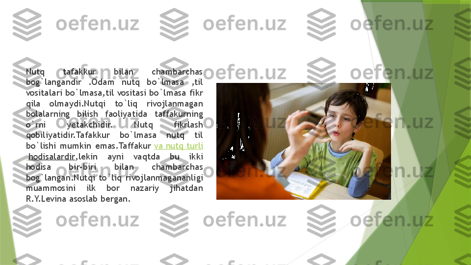 Nutq  tafakkur  bilan  chambarchas 
bog`langandir  .Odam  nutq  bo`lmasa  ,til 
vositalari bo`lmasa,til vositasi bo`lmasa fikr 
qila  olmaydi.Nutqi  to`liq  rivojlanmagan 
bolalarning  bilish  faoliyatida  taffakurning 
o`rni  yetakchidir.  Nutq  fikrlash 
qobiliyatidir.Tafakkur  bo`lmasa  nutq  til 
bo`lishi  mumkin  emas.Taffakur  va   nutq   turli
  hodisalardir ,lekin  ayni  vaqtda  bu  ikki 
hodisa  bir-biri  bilan  chambarchas 
bog`langan.Nutqi  to`liq  rivojlanmagananligi 
muammosini  ilk  bor  nazariy  jihatdan 
R.Y.Levina asoslab bergan.                 