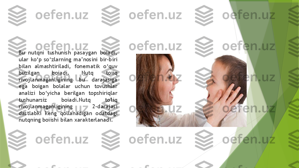 Bu  nutqni  tushunish  pasaygan  boiadi, 
ular  ko‘p  so‘zlarning  ma’nosini  bir-biri 
bilan  almashtiriladi,  fonematik  o‘quv 
buzilgan  boiadi.  Nutq  toiiq 
rivojlanmaganligining  bu  darajasiga 
ega  boigan  bolalar  uchun  tovushlar 
analizi  bo‘yicha  berilgan  topshiriqlar 
tushunarsiz  boiadi.Nutq  to'liq 
rivojlanmaganligining  2-darajasi 
dastlabki  keng  qollanadigan  odatdagi 
nutqning boiishi bilan xarakterlanadi.                 