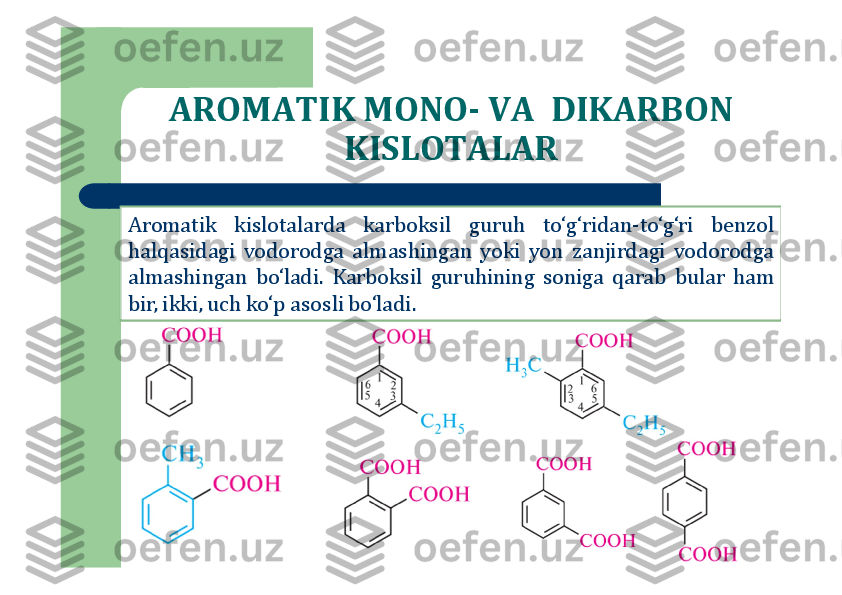 AROMATIK MONO	-	VA  DIKARBON 	
KISLOTALAR	
Aromatik	kislotalarda	karboksil	guruh	to‘g‘ridan	-to‘g‘ri	benzol	
halqasidagi	vodorodga	almashingan	yoki	yon	zanjirdagi	vodorodga	
almashingan	bo‘ladi	.	Karboksil	guruhining	soniga	qarab	bular	ham	
bir	,ikki	,uch	ko‘p	asosli	bo	‘ladi	. 