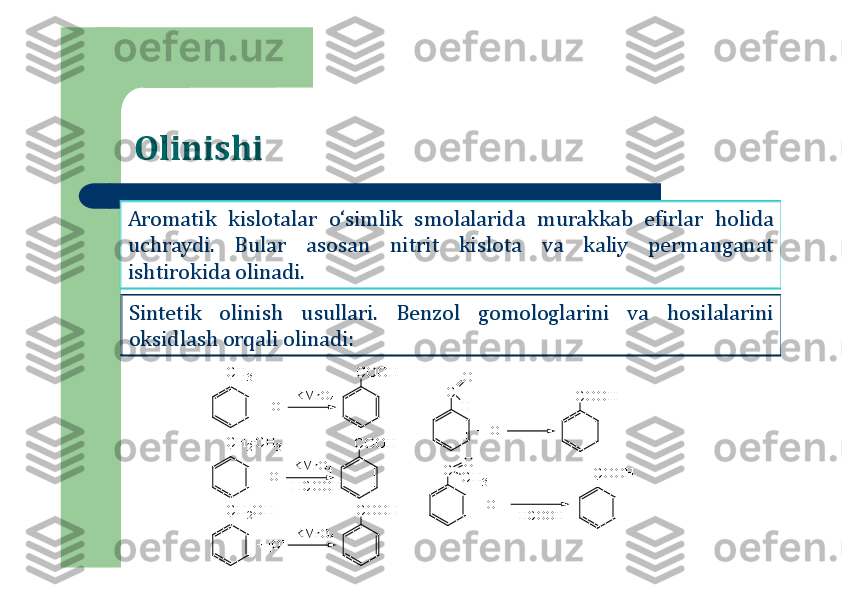 Olinishi
Aromatik	kislotalar	o‘simlik	smolalarida	murakkab	efirlar	holida	
uchraydi	.	Bular	asosan	nitrit	kislota	va	kaliy	permanganat	
ishtirokida	olinadi	.	
Sintetik	olinish	usullari	.	Benzol	gomologlarini	va	hosilalarini	
oksidlash	orqali	olinadi	:	
C	H	2	
C	H	3	C	O	O	H	
C	
+ [O]	
KM	nO4	
C	H	3	C	O	O	H	
+ [O]	
KM	nO4	
C	H	2O	H	C	O	O	H	
+ [O]	
KM	nO4	
O
H	C	O	O	H	
+ [O]	
C	C	H	3	C	O	O	H	
+ [O]	
- HCOOH	
O	
-H	CO	O	H 