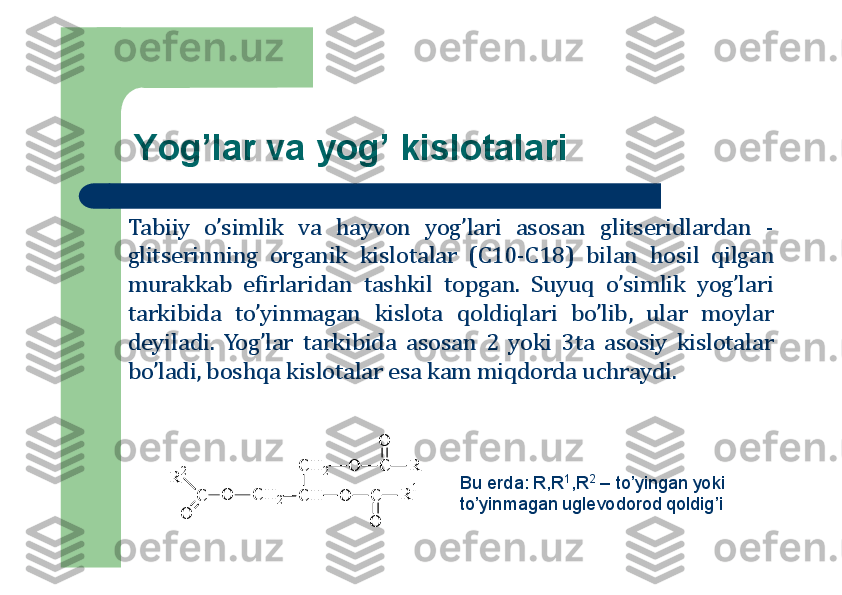 Yog’lar va yog’ kislоtalari
Tabiiy	o’simlik	va	hayv	о	n	yog’lari	as	о	san	glitseridlardan	-	
glitserinning	о	rganik	kisl	о	talar	(C	10	-C	18	)	bilan	h	о	sil	qilgan	
murakkab	efirlaridan	tashkil	tо	pgan	.	Suyuq	o’simlik	yog’lari	
tarkibida	to’yinmagan	kisl	о	ta	q	о	ldiqlari	bo’lib,	ular	m	о	ylar	
deyiladi	.	Yog’lar	tarkibida	as	о	san	2	yoki	3	ta	as	о	siy	kisl	о	talar	
bo’ladi,	b	о	shqa	kisl	о	talar	esa	kam	miqd	о	rda	uchraydi	.	
C	H	2	O	C
O	
R	
C	H	O	C
O	
R	1	C	H	2	O	C	
O	
R	2	
Bu erda: R,R	1,R	2	–	to’yingan yoki 	
to’yinmagan uglevоdоrоd qоldig’i 