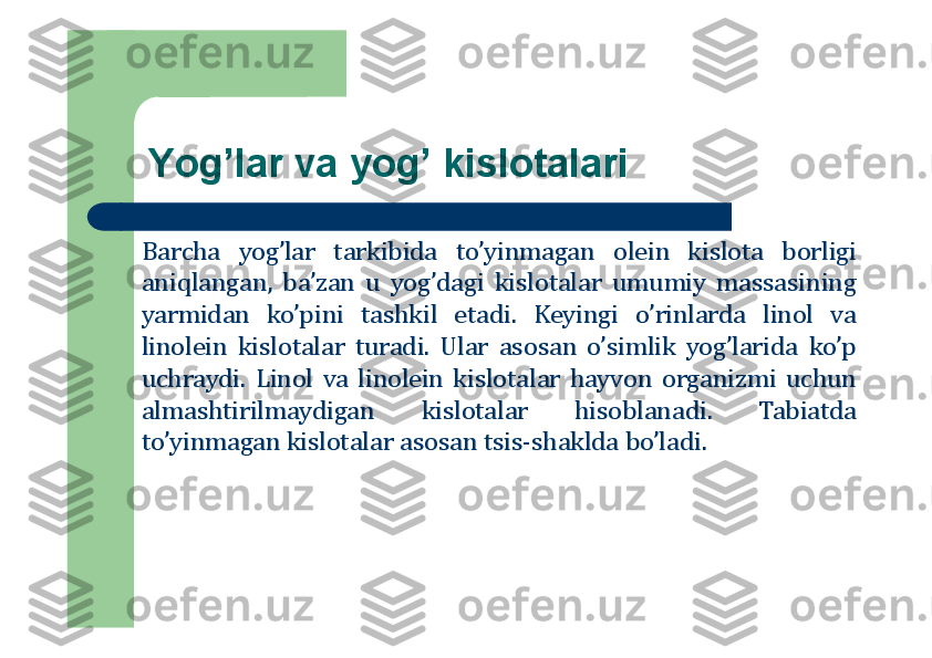 Yog’lar va yog’ kislоtalari
Barcha	yog’lar	tarkibida	to’yinmagan	о	lein	kisl	о	ta	b	о	rligi	
aniqlangan,	ba’zan	u	yog’dagi	kisl	о	talar	umumiy	massasining	
yarmidan	ko’pini	tashkil	etadi	.	Keyingi	o’rinlarda	lin	о	l	va	
lin	о	lein	kisl	о	talar	turadi	.	Ular	as	о	san	o’simlik	yog’larida	ko’p	
uchraydi	.	Lin	о	l	va	lin	о	lein	kisl	о	talar	hayv	о	n	о	rganizmi	uchun	
almashtirilmaydigan	kisl	о	talar	his	о	blanadi	.	Tabiatda	
to’yinmagan	kisl	о	talar	as	о	san	tsis	-shaklda	bo’ladi	. 