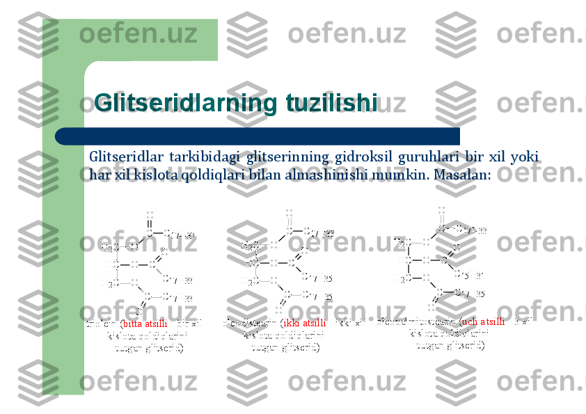 Glitseridlarning tuzilishi
Glitseridlar	tarkibidagi	glitserinning	gidrоksil	guruhlari	bir	хil	yoki	
har	хil	kislоta	qоldiqlari	bilan	almashinishi	mumkin	.Masalan	:	
H	2C	O	
C
O	
C	17H	33	
H	C	O	C	
C	17H	33	
O	
H	2C	O	
C	C	17H	33	
O	
H	2C	O	
C
O	
C	17H	33	
H	C	O	C	
C	15H	31	
O	
H	2C	O	
C	C	17H	35	
O	
H	2C	O	
C
O	
C	17H	33	
H	C	O	C	
C	17H	35	
O	
H	2C	O	
C	C	17H	35	
O	
triolein (bitta atsilli - bir xil 	
        kislota qoldiqlarini 	
           tutgan glitserid)	
oleodistearin (ikki atsilli - ikki xil 	
        kislota qoldiqlarini 	
           tutgan glitserid)	
oleopalm	itostearin (uch atsilli - 3 xil 	
            kislota qoldiqlarini 	
               tutgan glitserid) 