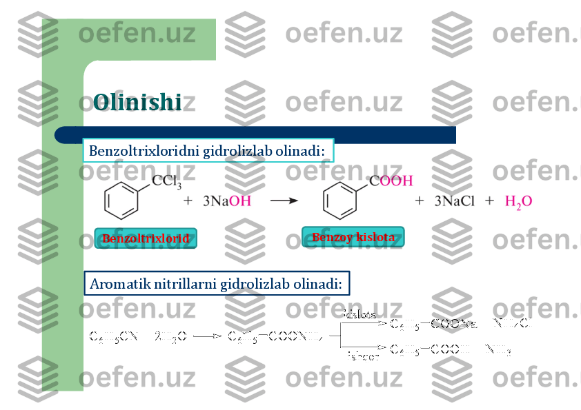 Olinishi
Benzoltrixloridni	gidrolizlab	olinadi	:	
Aromatik	nitrillarni	gidrolizlab	olinadi	:	
C	6H	5C	N	 +	 2	H	2O	C	6H	5	C	O	O	N	H	4	
C	6H	5	C	O	O	H	
C	6H	5	C	O	O	N	a	+	 N	H	4C	l	
+	 N	H	3	
kislota	
ishqor	
Benzoltrixlorid	Benzoy	kislota 