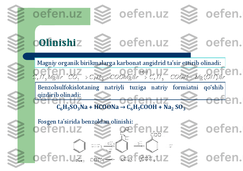 Olinishi
Magniy	organik	birikmalarga	karbonat	angidrid	ta’sir	ettirib	olinadi	:	
Benzolsulfokislotaning	natriyli	tuziga	natriy	formiatni	qo‘shib	
qizdirib	olinadi	:	
Br	OH	Mg	COOH	H	C	COOMgBr	H	C	CO	MgBr	H	C	
HOH	
)	(	5	6	5	6	2	5	6							
C	6H	5SO	3Na + HCOONa → C	6H	5COOH + Na	2	SO	3	
Fosgen ta’sirida benzoldan olinishi:	
C	
+ CO	Cl2	
FeCl3	
C	O	O	H	
O
C	l	
H	2O	
+ H	Cl	
-H	Cl	
F	eC	l3 +	 C	O	C	l2	[F	eC	l4]- +	[C	O	C	l] 