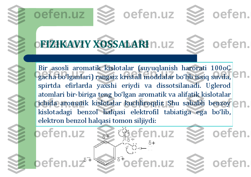 FIZIKAVIY XOSSALARI
Bir	asosli	aromatik	kislotalar	(suyuqlanish	harorati	100	oC	
gacha	bo‘lganlari	)	rangsiz	kristall	moddalar	bo‘lib	issiq	suvda	,	
spirtda	efirlarda	yaxshi	eriydi	va	dissotsilanadi	.	Uglerod	
atomlari	bir	-biriga	teng	bo‘lgan	aromatik	va	alifatik	kislotalar	
ichida	aromatik	kislotalar	kuchliroqdir	.	Shu	sababli	benzoy	
kislotadagi	benzol	halqasi	elektrofil	tabiatiga	ega	bo‘lib	,	
elektron	benzol	halqasi	tomon	siljiydi	:	
C	
O	
O	
H	
	
	
''	
	''	
	'	
	''' 