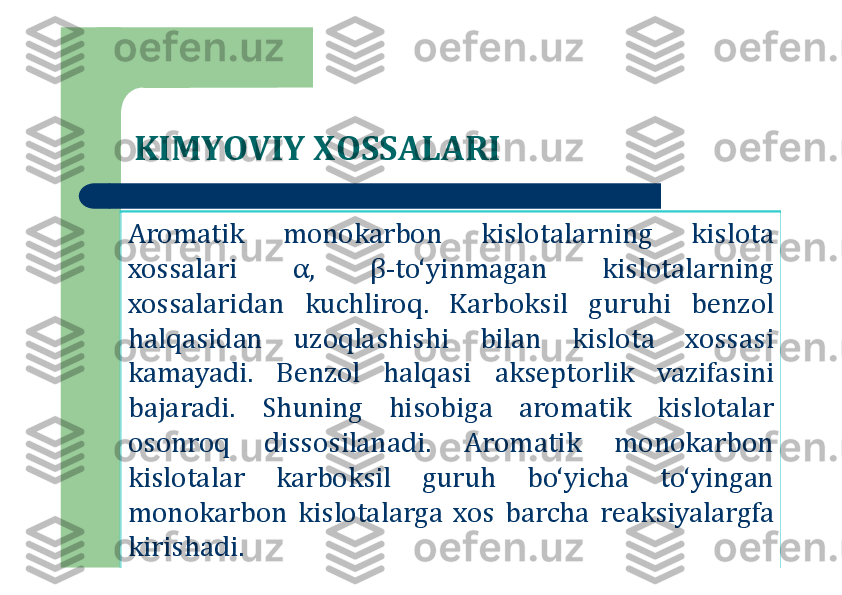 KIMYOVIY XOSSALARI
Aromatik	monokarbon	kislotalarning	kislota	
xossalari	α,	β	-to‘yinmagan	kislotalarning	
xossalaridan	kuchliroq	.	Karboksil	guruhi	benzol	
halqasidan	uzoqlashishi	bilan	kislota	xossasi	
kamayadi	.	Benzol	halqasi	akseptorlik	vazifasini	
bajaradi	.	Shuning	hisobiga	aromatik	kislotalar	
osonroq	dissosilanadi	.	Aromatik	monokarbon	
kislotalar	karboksil	guruh	bo‘yicha	to‘yingan	
monokarbon	kislotalarga	xos	barcha	reaksiyalargfa	
kirishadi	. 