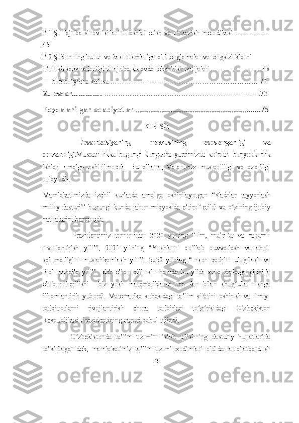 3.1-§.  Tаjribа-sinоv  ishlаrini  tаshkil   etish  vа  о‘tkаzish  metodikasi  ……………
65
3.2-§. Sоnning butun vа kаsr qismlаrigа оid tenglаmаlаr vа tengsizliklаrni    
о‘qitish sаmаrаdоrligini tаjribа-sinоvdа tekshirish nаtijаlаri ……….…………68
III bоb bо‘yichа xulоsа ……………………………………………………….72
Xulоsаlar………….  ………………………………………………………….73
Fоydаlаnilgаn аdаbiyоtlаr   …………………………………………………….......75
KIRISH
  Dessertatsiyaning   mаvzusining   asoslanganligi   va
dоlzаrbligi. Mustaqillikka   bugungi   kungacha   yurtimizda   ko plab   bunyodkorlikʻ
ishlari   amalga   oshirilmoqda.   Bu   albatta,   Vatanimiz   mustaqilligi   va   ozodligi
tufaylidir. 
Mamlakatimizda   izchil   sur’atda   amalga   oshirilayotgan   “Kadrlar   tayyorlash
milliy dasturi’’ bugungi kunda jahon miqyosida e’tirof etildi va o zining ijobiy	
ʻ
natijalarini bermoqda.
              Prezidentimiz   tomonidan   2020   yilning   “Ilm,   ma’rifat   va   raqamli
rivojlantirish   yili’’,   2021   yilning   “Yoshlarni   qo llab   quvvatlash   va   aholi	
ʻ
salomatligini   mustahkamlash   yili’’,   2022   yilning   “Inson   qadrini   ulug lash   va	
ʻ
faol   mahalla   yili’’     deb   e’lon   qilinishi   hamda   bu   yilda   aniq   fanlarga   alohida
e’tibor   berilishi     biz   yosh   matematiklarni   ilm   fan   bilan   shug ulla   nishga	
ʻ
ilhomlantirib   yubordi.   Matematika   sohasidagi   ta’lim   sifatini   oshirish   va   ilmiy-
tadqiqotlarni   rivojlantirish   chora   tadbirlari   to g risidagi   O zbekiston	
ʻ ʻ ʻ
Respublikasi Prezidentining qarori qabul qilindi. 
              O zbekistonda   ta’lim   tizimini   isloh   qilishning   dasturiy   hujjatlarida	
ʻ
ta’kidlaganidek,   mamlakatimiz   ta’lim   tizimi   xodimlari   oldida   raqobatbardosh
2 