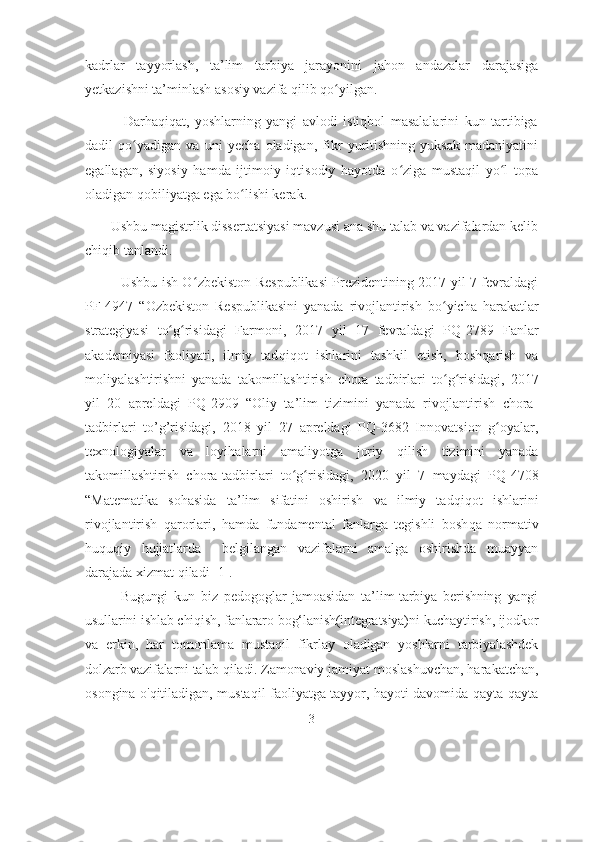 kadrlar   tayyorlash,   ta’lim   tarbiya   jarayonini   jahon   andazalar   darajasiga
yetkazishni ta’minlash asosiy vazifa qilib qo yilgan.ʻ
              Darhaqiqat,   yoshlarning   yangi   avlodi   istiqbol   masalalarini   kun   tartibiga
dadil   qo yadigan   va   uni   yecha   oladigan,   fikr   yuritishning   yuksak   madaniyatini	
ʻ
egallagan,   siyosiy   hamda   ijtimoiy   iqtisodiy   hayotda   o ziga   mustaqil   yo l   topa	
ʻ ʻ
oladigan qobiliyatga ega bo lishi kerak.	
ʻ
        Ushbu magistrlik dissertatsiyasi mavzusi ana shu talab va vazifalardan kelib
chiqib tanlandi.
               Ushbu ish O	
ʻ zbеkiston Rеspublikasi Prеzidеntining 2017 yil 7 fеvraldagi
PF-4947   “ O zbеkiston   Rеspublikasini   yanada   rivojlantirish   b o yicha  	
ʻ h arakatlar
stratеgiyasi   t o g	
ʻ risidagi   Farmoni,   2017   yil   17   fеvraldagi   P	ʻ Q -2789   Fanlar
akadеmiyasi   faoliyati,   ilmiy   tad q i q ot   ishlarini   tashkil   etish,   bosh q arish   va
moliyalashtirishni   yanada   takomillashtirish   chora   tadbirlari   t o g	
ʻ ʻ risidagi,   2017
yil   20   aprеldagi   P Q -2909   “Oliy   ta ’ lim   tizimini   yanada   rivojlantirish   chora-
tadbirlari   t o’g’ risidagi,   2018   yil   27   aprеldagi   P Q -3682   Innovatsion   g	
ʻ oyalar,
tеxnologiyalar   va   loyi h alarni   amaliyotga   joriy   q ilish   tizimini   yanada
takomillashtirish   chora-tadbirlari   t o g	
ʻ ʻ risidagi,   2020   yil   7   maydagi   P Q -4708
“Matеmatika   so h asida   ta ’ lim   sifatini   oshirish   va   ilmiy   tad q i q ot   ishlarini
rivojlantirish   q arorlari,   h amda   fundamеntal   fanlarga   tеgishli   bosh q a   normativ
h u q u q iy   h ujjatlarda     bеlgilangan   vazifalarni   amalga   oshirishda   muayyan
darajada xizmat  q ilad i [1].
Bugungi   kun   biz   pedоgоglаr   jаmоаsidаn   tа’lim-tаrbiyа   berishning   yаngi
usullаrini ishlаb chiqish, fаnlаrаrо bоg‘lаnish(integrаtsiyа)ni kuchаytirish, ijоdkоr
vа   erkin,   hаr   tоmоnlаmа   mustаqil   fikrlаy   оlаdigаn   yоshlаrni   tаrbiyаlаshdek
dоlzаrb vаzifаlаrni tаlаb qilаdi. Zаmоnаviy  jаmiyаt mоslаshuvchаn, hаrаkаtchаn,
оsоnginа о'qitilаdigаn, mustаqil fаоliyаtgа tаyyоr, hаyоti dаvоmidа qаytа-qаytа
3 