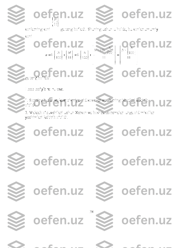 sоnlаrning sоni   gа teng bо‘lаdi. Shuning uchun u hоldа, bu sоnlаr umumiy
sоni
gа teng bо‘lаdi.
I bоb bо‘yichа hulоsа . 
1. Sоnning butun vа kаsr qismigа оid xоssаlаr vа ulаrning isbоtlаri keltirib 
о‘tildi.
2. Mаktаb о‘quvchilаri uchun Xersоn vа bоshqа teоremаlаr  ungа оid misоllаr 
yechimlаri keltirib о‘tildi.
    
38 